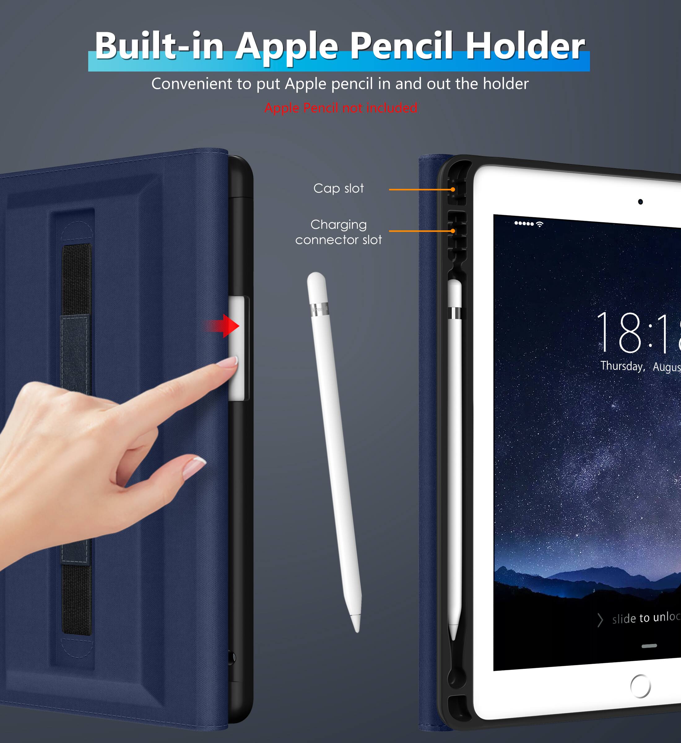Built-in Apple Pencil Holder  
Convenient to put Apple pencil in and out the holder  
Apple Pencil not included  

Cap slot  
Charging connector slot  

18:1  
Thursday, August  
slide to unlock