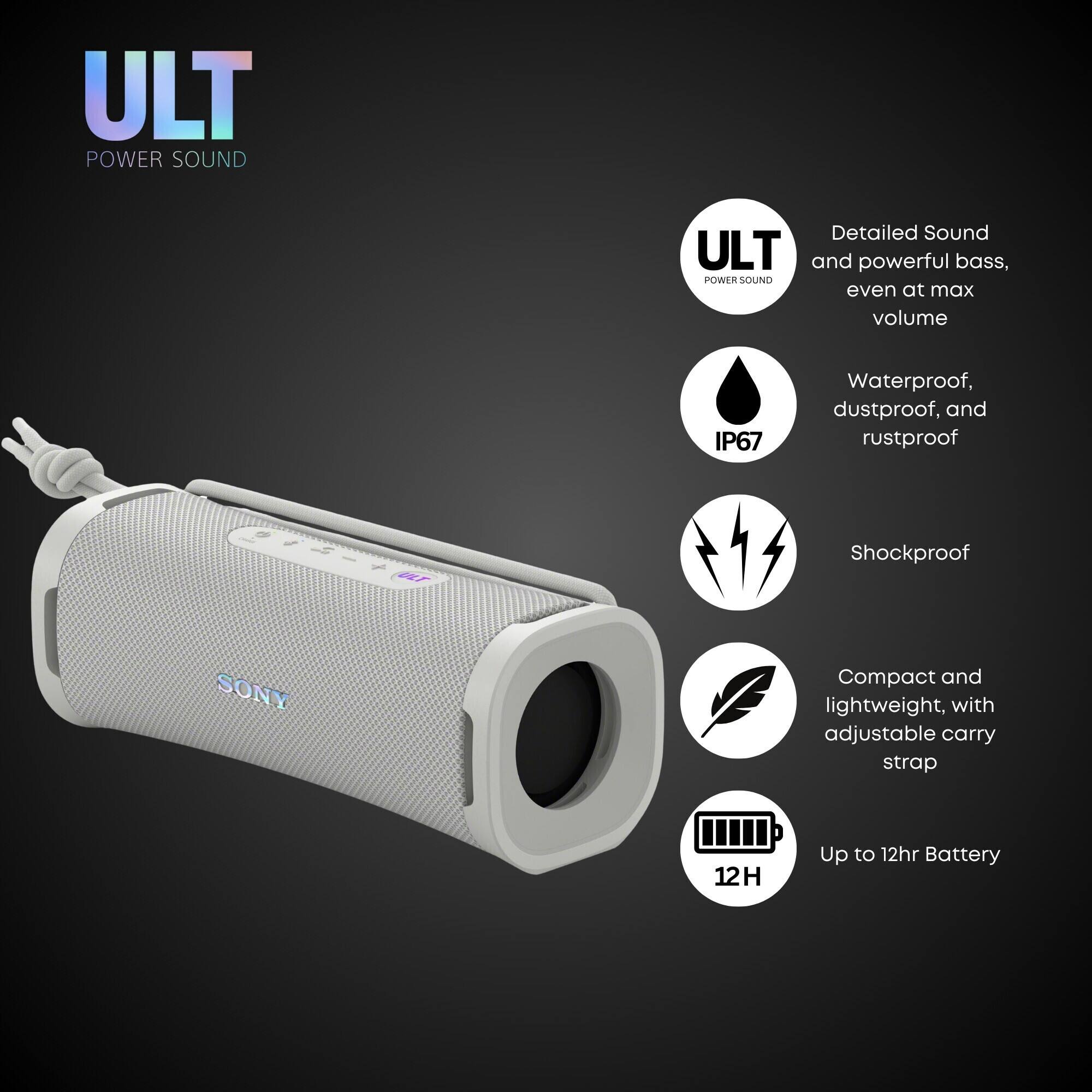 ULT POWER SOUND
Detailed Sound and powerful bass, even at max volume
IP67 Waterproof, dustproof, and rustproof
Shockproof
SONY
Compact and lightweight, with adjustable carry strap
Up to 12hr Battery