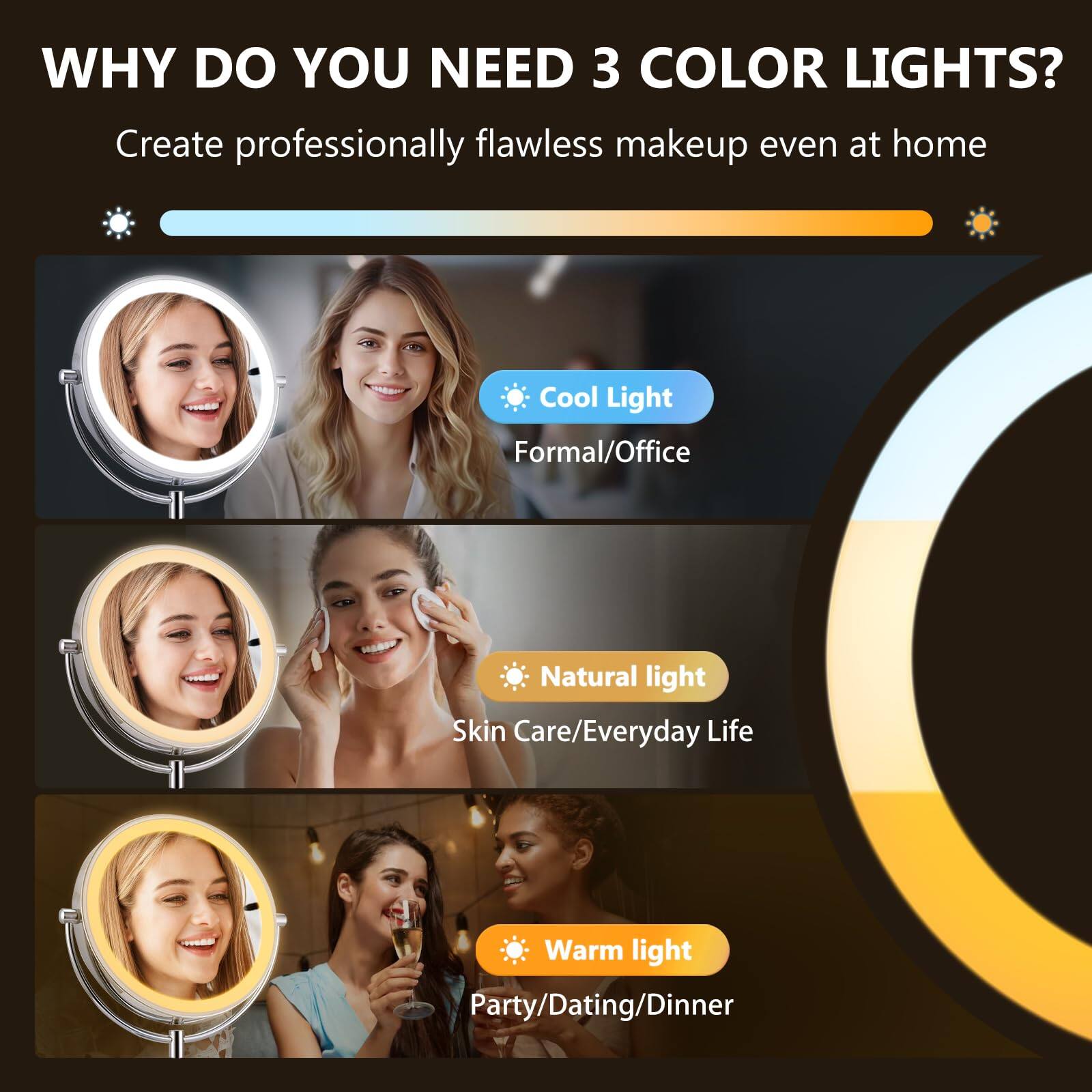 WHY DO YOU NEED 3 COLOR LIGHTS?

Create professionally flawless makeup even at home

- Cool Light
  - Formal/Office

- Natural light
  - Skin Care/Everyday Life

- Warm light
  - Party/Dating/Dinner