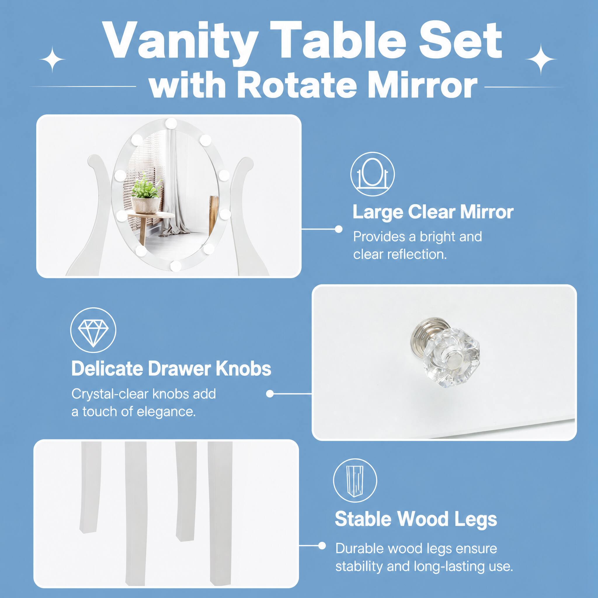 Vanity Table Set with Rotate Mirror

Large Clear Mirror
Provides a bright and clear reflection.

Delicate Drawer Knobs
Crystal-clear knobs add a touch of elegance.

Stable Wood Legs
Durable wood legs ensure stability and long-lasting use.