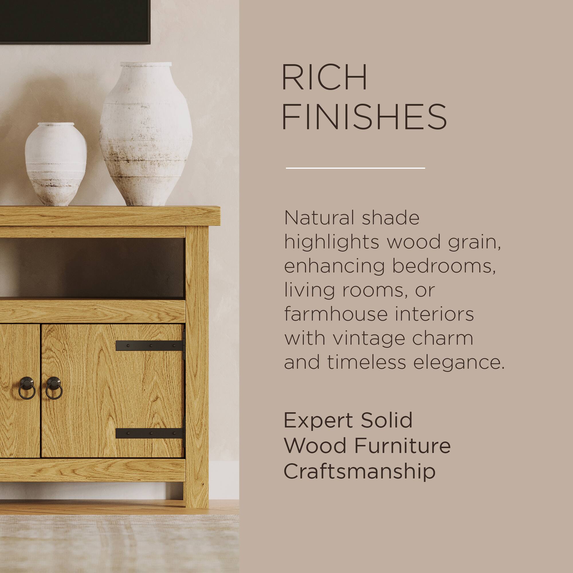 RICH FINISHES

Natural shade highlights wood grain, enhancing bedrooms, living rooms, or farmhouse interiors with vintage charm and timeless elegance.

Expert Solid Wood Furniture Craftsmanship