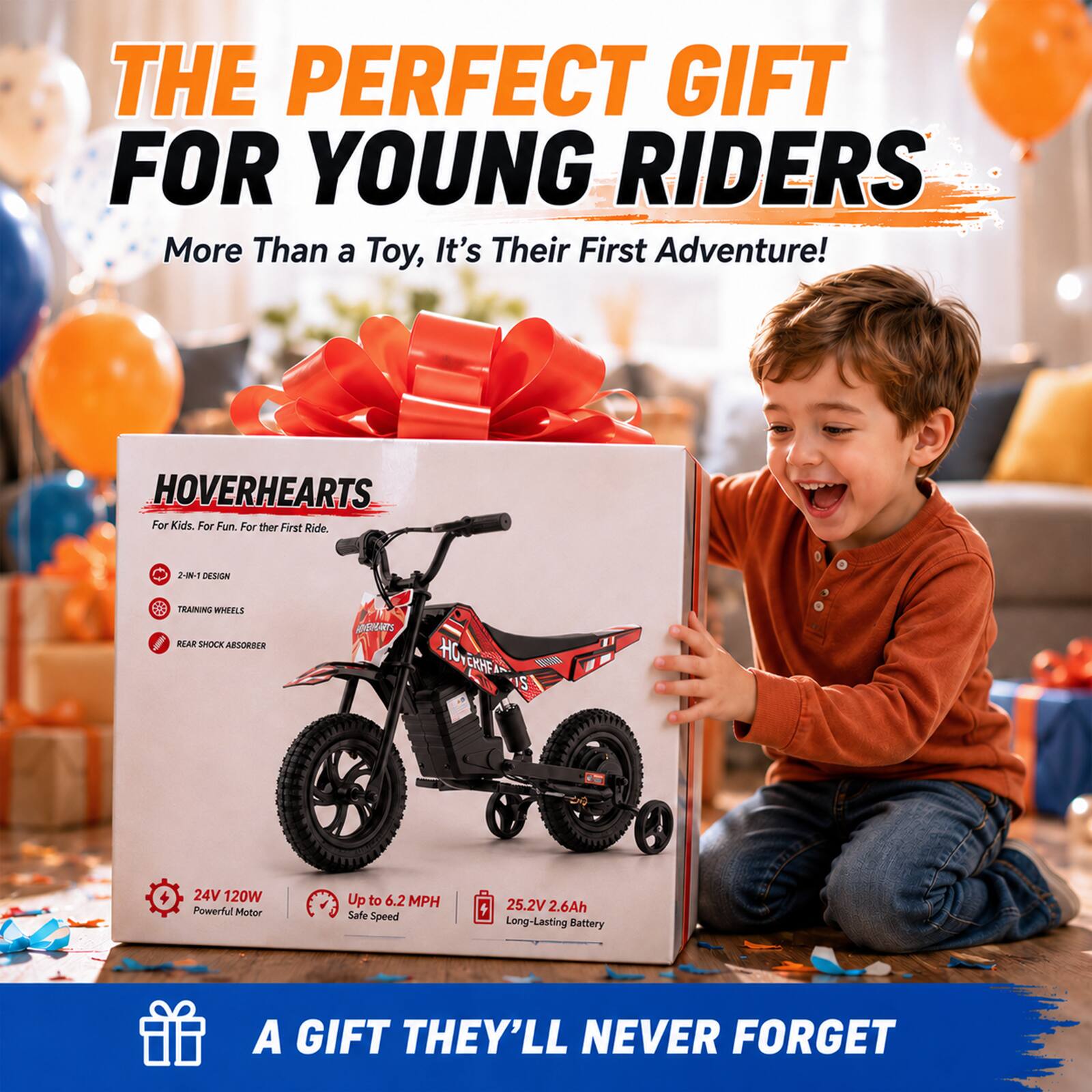 THE PERFECT GIFT FOR YOUNG RIDERS  
More Than a Toy, It's Their First Adventure!  

HOVERHEARTS  
For Kids. For Fun. For Their First Ride.  

2-IN-1 DESIGN  
TRAINING WHEELS  
REAR SHOCK ABSORBER  

24V 120W Powerful Motor  
Up to 6.2 MPH Safe Speed  
25.2V 2.6Ah Long-Lasting Battery  

A GIFT THEY'LL NEVER FORGET