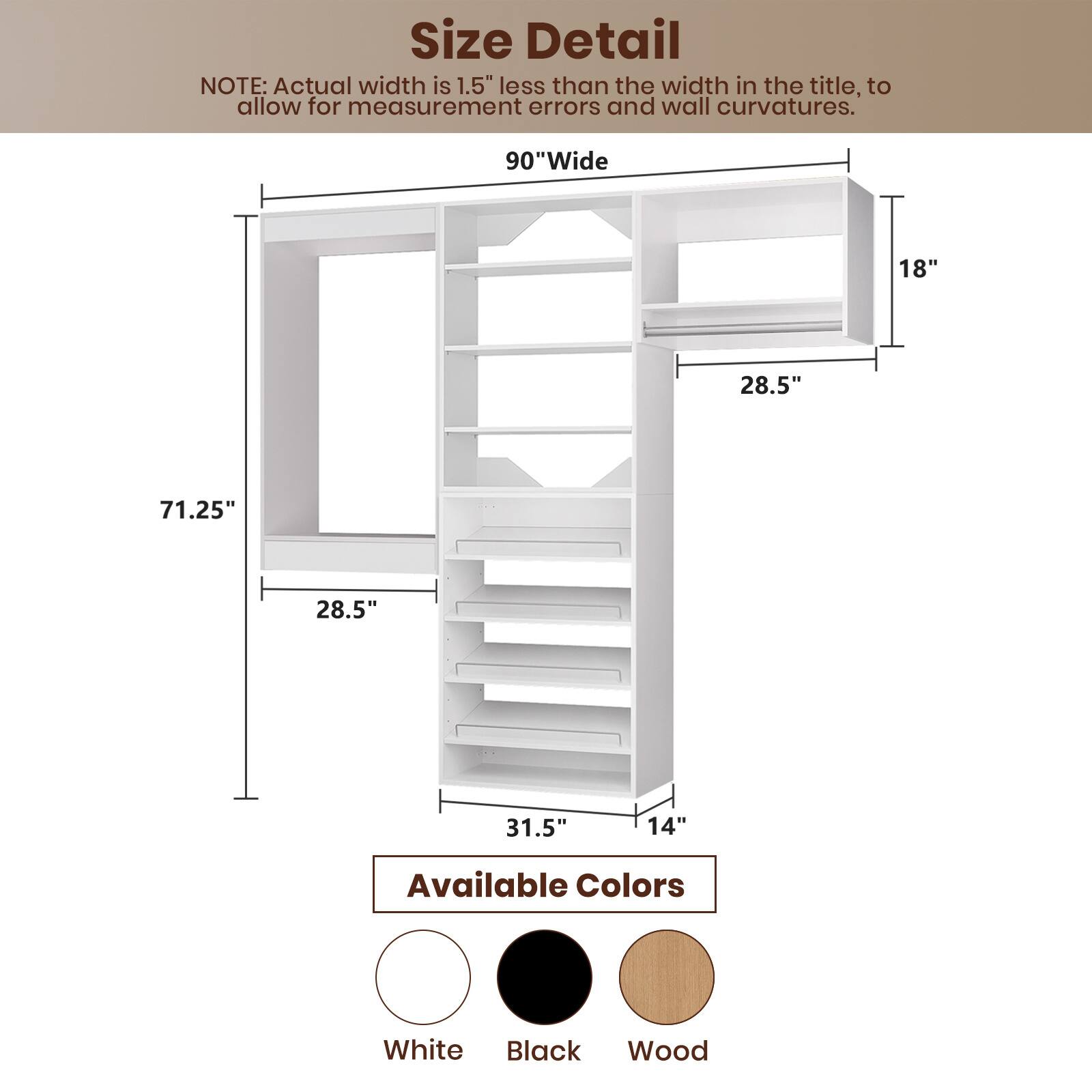 **Size Detail**

**NOTE:** Actual width is 1.5" less than the width in the title, to allow for measurement errors and wall curvatures.

- **90" Wide**
- **71.25"**
- **28.5"**
- **28.5"**
- **31.5"**
- **14"**
- **18"**

**Available Colors**

- White
- Black
- Wood