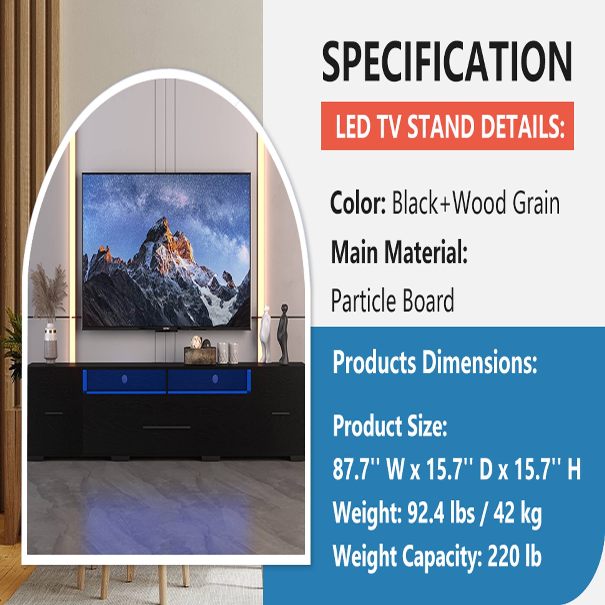 SPECIFICATION LED TV STAND DETAILS:  
Color: Black+Wood Grain  
Main Material: Particle Board  
Products Dimensions:  
Product Size: 87.7" W x 15.7" D x 15.7" H  
Weight: 92.4 lbs / 42 kg  
Weight Capacity: 220 lb
