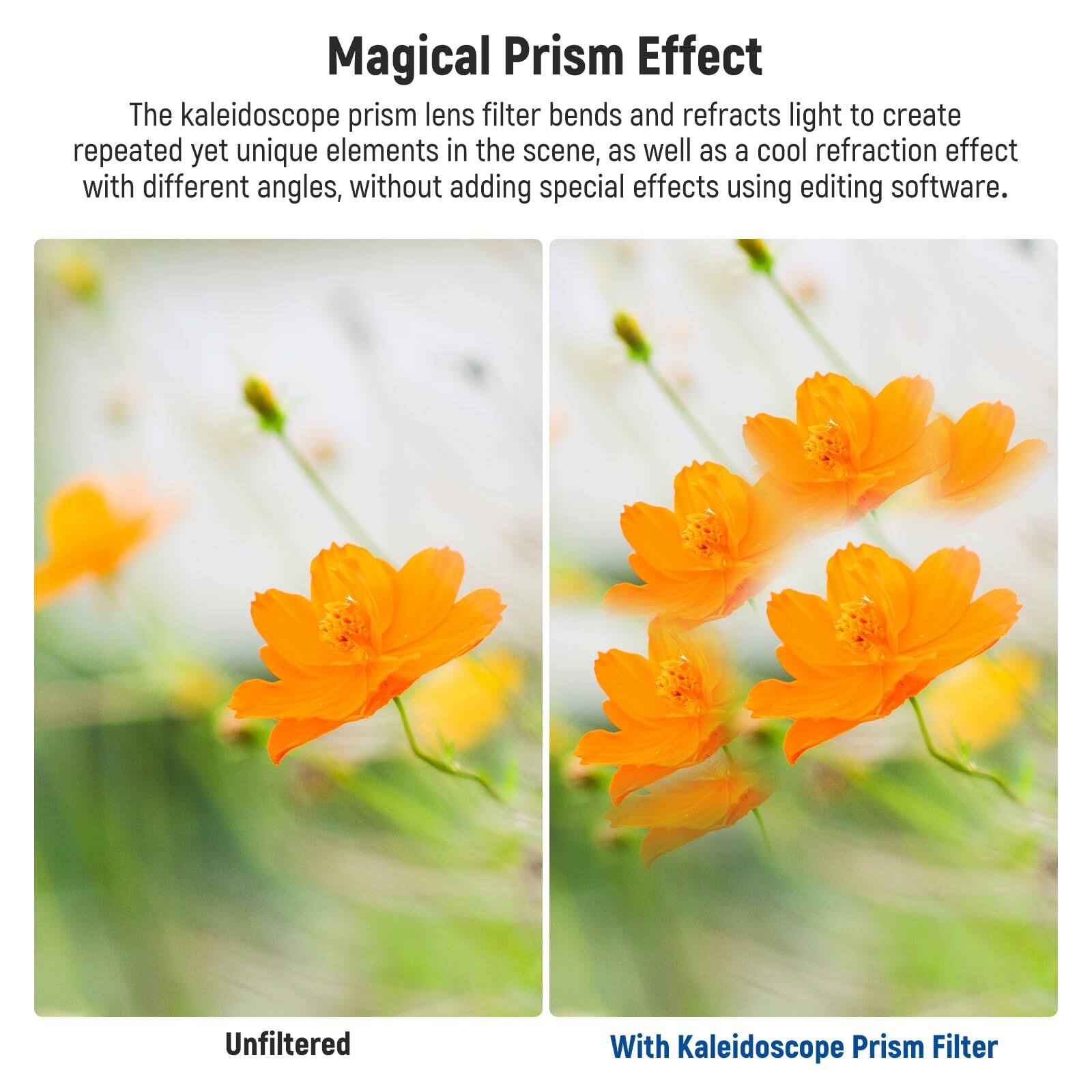 Magical Prism Effect

The kaleidoscope prism lens filter bends and refracts light to create repeated yet unique elements in the scene, as well as a cool refraction effect with different angles, without adding special effects using editing software.

Unfiltered

With Kaleidoscope Prism Filter