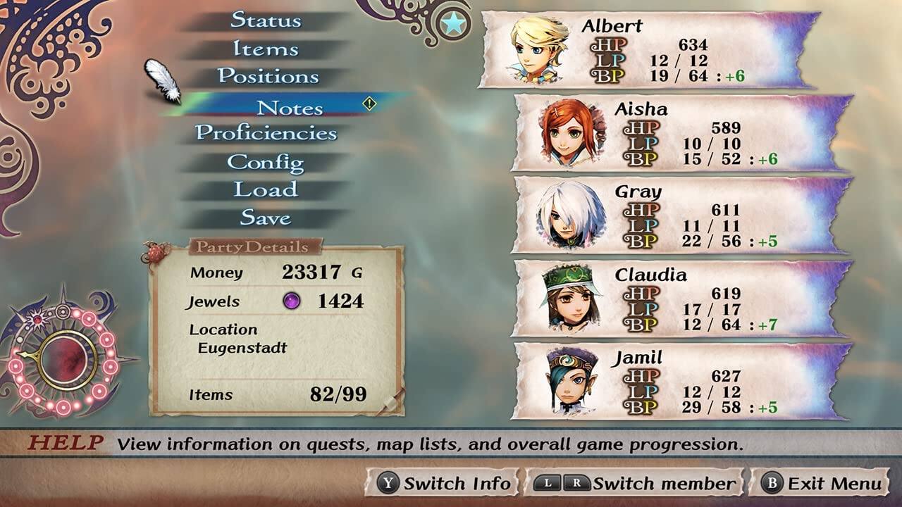 Status  
Items  
Positions  
Notes  
Proficiencies  
Config  
Load  
Save  

Party Details  
Money: 23317 G  
Jewels: 1424  
Location: Eugenstadt  
Items: 82/99  

Albert  
HP: 634  
LP: 12/12  
BP: 19/64  
: -6  

Aisha  
HP: 589  
LP: 10/10  
BP: 15/52  
: +6  

Gray  
HP: 611  
LP: 11/11  
BP: 22/56  
: +5  

Claudia  
HP: 619  
LP: 17/17  
BP: 12/64  
: +7  

Jamil  
HP: 627  
LP: 12/12  
BP: 29/58  
: +5  

HELP  
View information on quests, map lists, and overall game progression.  

Y: Switch Info  
L/R: Switch member  
B: Exit Menu