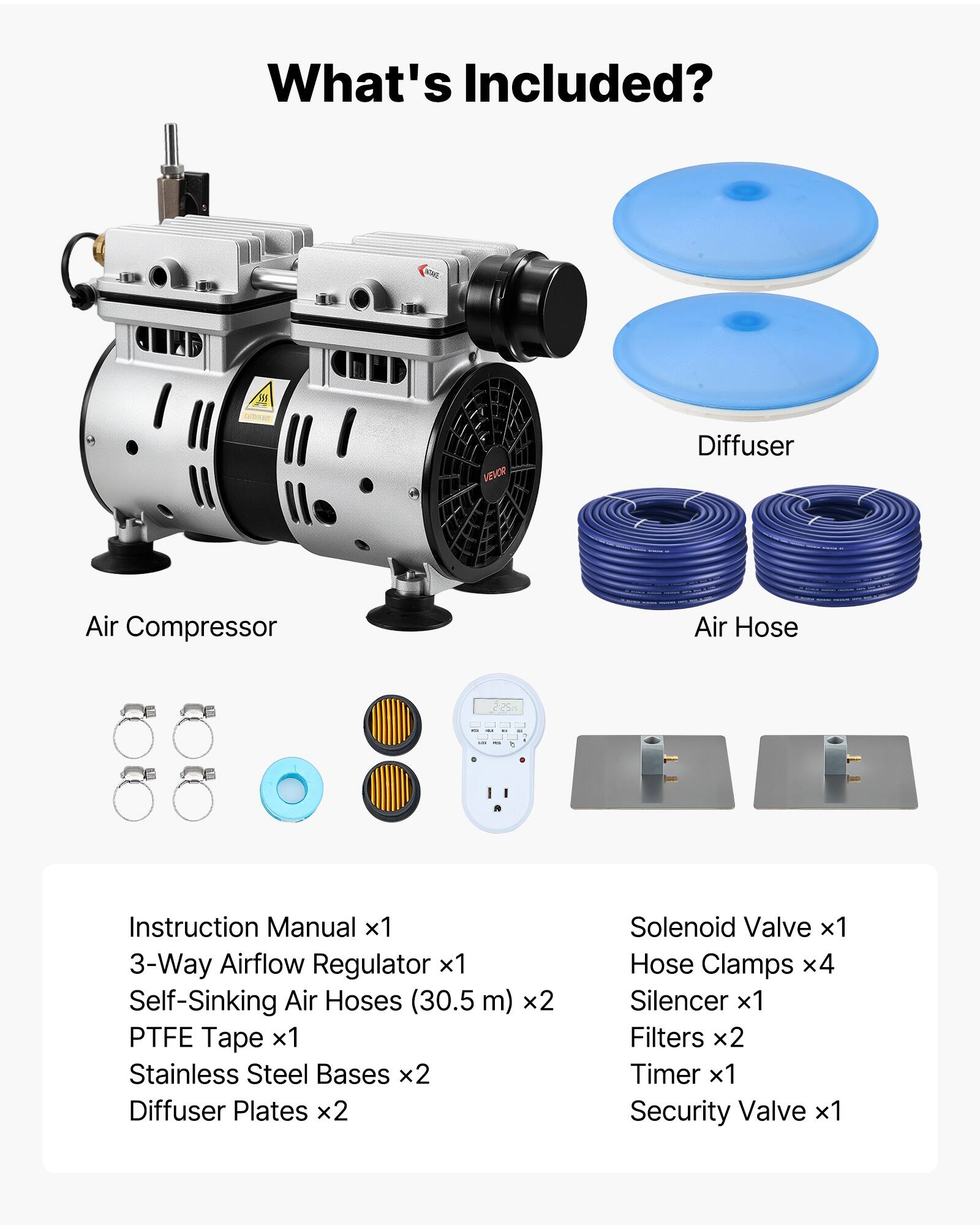What's Included?

- Air Compressor
- Diffuser
- Air Hose

Instruction Manual x1  
3-Way Airflow Regulator x1  
Self-Sinking Air Hoses (30.5m) x2  
PTFE Tape x1  
Stainless Steel Bases x2  
Diffuser Plates x2  
Solenoid Valve x1  
Hose Clamps x4  
Silencer x1  
Filters x2  
Timer x1  
Security Valve x1