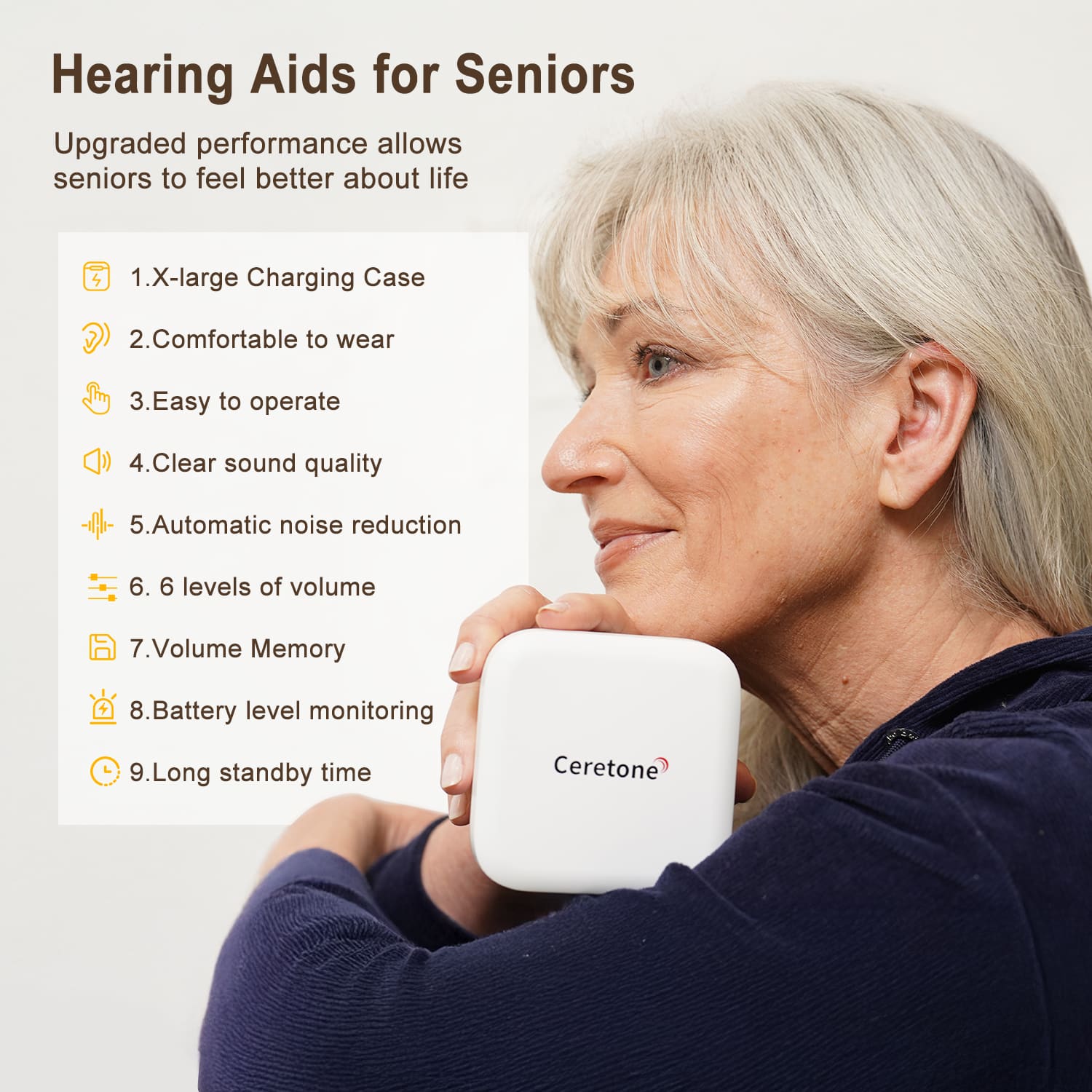 Hearing Aids for Seniors
Upgraded performance allows seniors to feel better about life
1. X-large Charging Case
2. Comfortable to wear
3. Easy to operate
4. Clear sound quality
5. Automatic noise reduction
6. 6 levels of volume
7. Volume Memory
8. Battery level monitoring
9. Long standby time
Ceretone