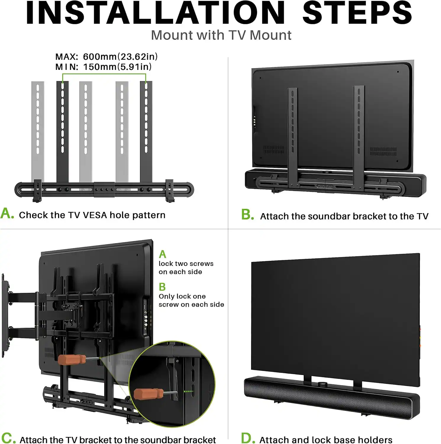 **INSTALLATION STEPS**

Mount with TV Mount

**MAX:** 600mm (23.62in)  
**MIN:** 150mm (5.91in)

A. Check the TV VESA hole pattern

B. Attach the soundbar bracket to the TV  
   - A: Lock two screws on each side  
   - B: Only lock one screw on each side

C. Attach the TV bracket to the soundbar bracket

D. Attach and lock base holders
