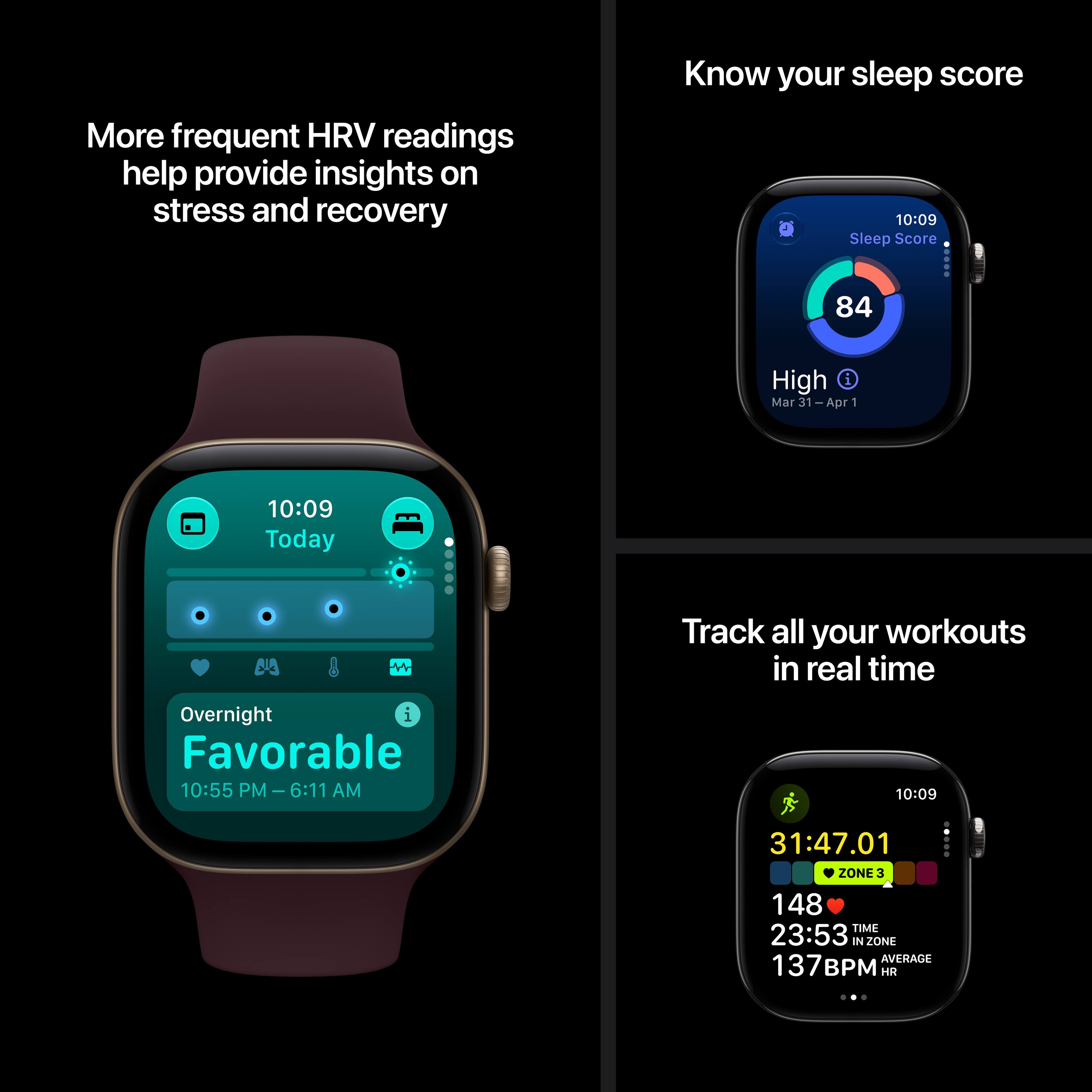 More frequent HRV readings help provide insights on stress and recovery

Know your sleep score
10:09 Sleep Score
84
High Mar 31-Apr 1

10:09 Today
Overnight Favorable 10:55 PM - 6:11 AM

Track all your workouts in real time
10:09
31:47.01 ZONE3 148 TIME 23:53 IN ZONE AVERAGE 137 HR