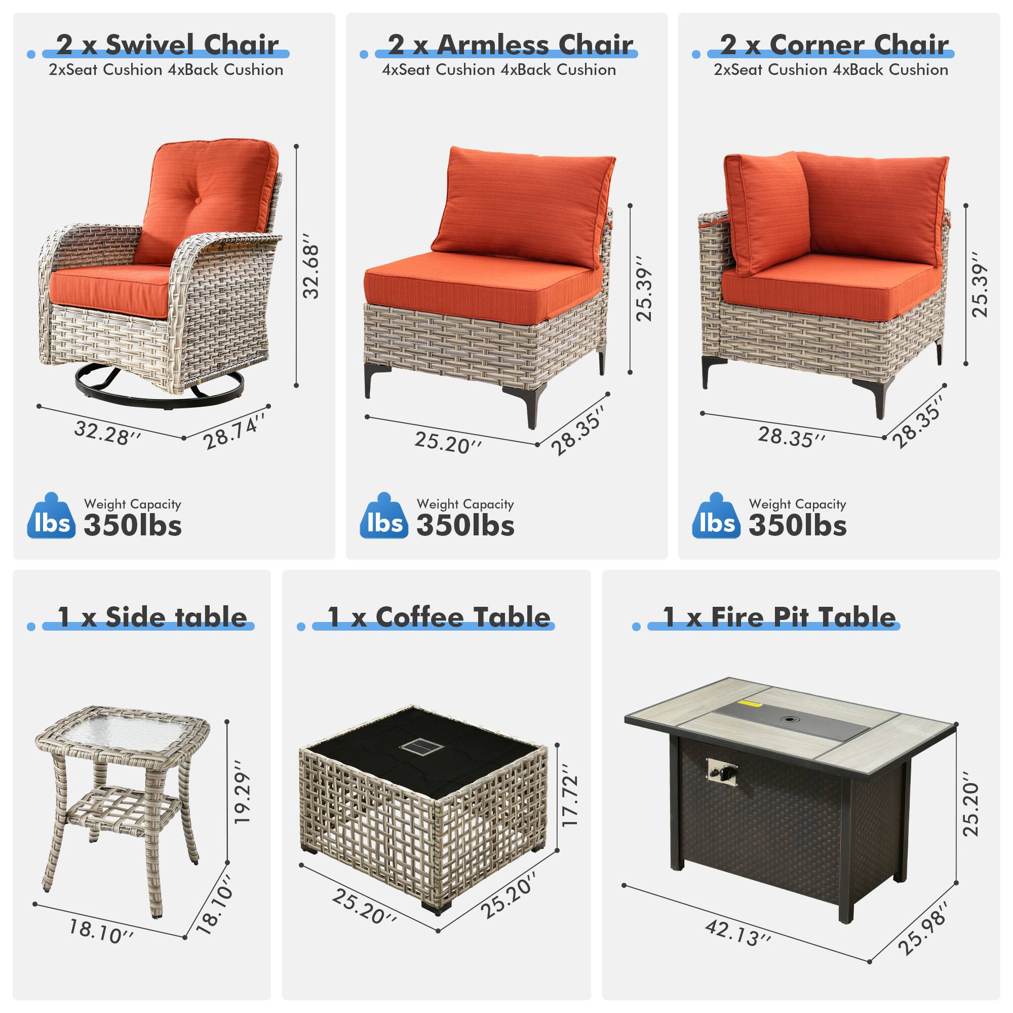 - 2 x Swivel Chair  
  - 2x Seat Cushion  
  - 4x Back Cushion  
  - Weight Capacity: 350 lbs  

- 2 x Armless Chair  
  - 4x Seat Cushion  
  - 4x Back Cushion  
  - Weight Capacity: 350 lbs  

- 2 x Corner Chair  
  - 2x Seat Cushion  
  - 4x Back Cushion  
  - Weight Capacity: 350 lbs  

- 1 x Side Table  
  - 18.10"  
  - 18.10"  
  - 18.10"  

- 1 x Coffee Table  
  - 25.20"  
  - 25.20"  
  - 17.72"  

- 1 x Fire Pit Table  
  - 42.13"  
  - 25.20"  
  - 25.98"