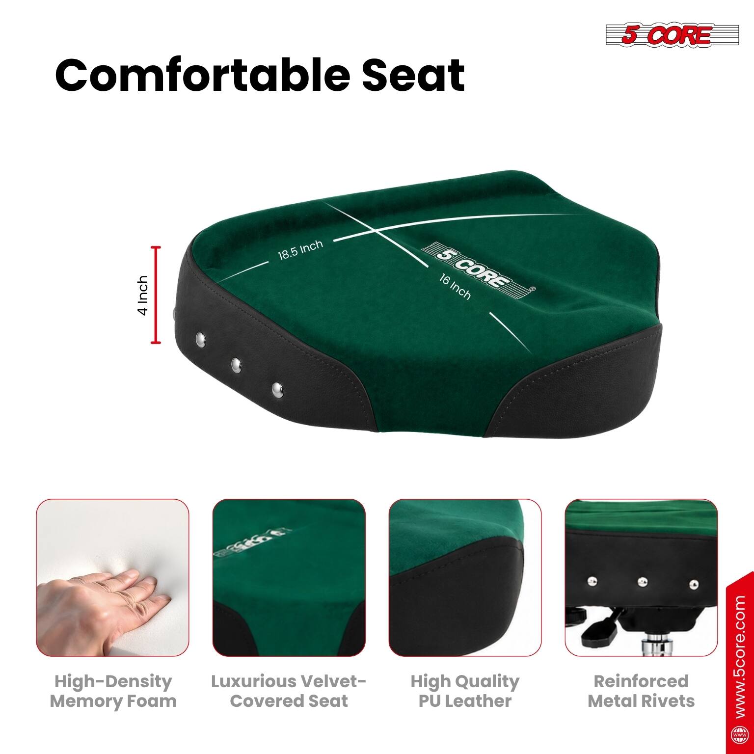 Comfortable Seat

5 CORE

4 Inch

18.5 Inch

16 Inch

High-Density Memory Foam

Luxurious Velvet-Covered Seat

High Quality PU Leather

Reinforced Metal Rivets

www.5core.com