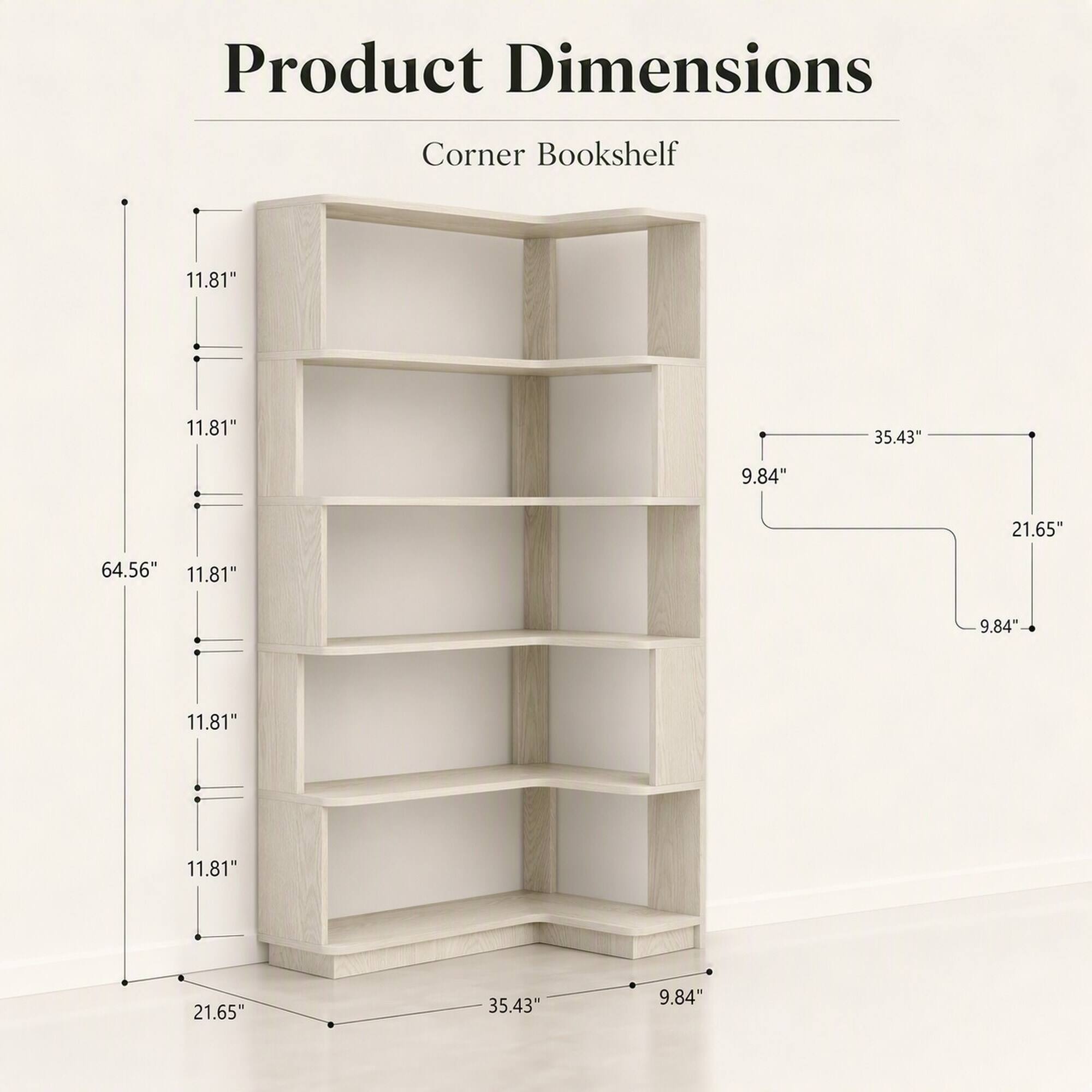 Product Dimensions  
Corner Bookshelf  
11.81"  
11.81"  
35.43"  
9.84"  
21.65"  
64.56"  
11.81"  
9.84"  
11.81"  
11.81"  
21.65"  
35.43"  
9.84"