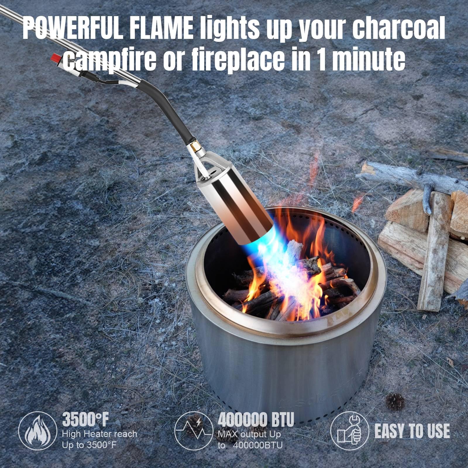 POWERFUL FLAME lights up your charcoal Campfire or fireplace in 1 minute

3500°F
High Heater reach Up to 3500°F

400000 BTU
MAX output Up to 400000BTU

EASY TO USE