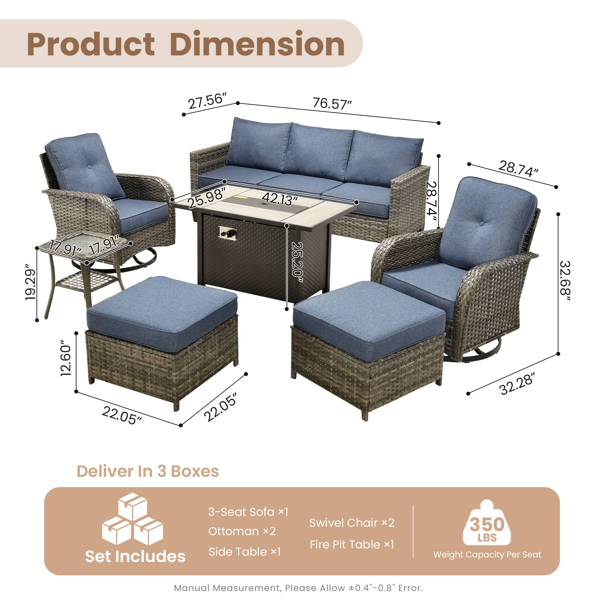 Product Dimension  
27.56" 76.57" 17.91" 17.91" 19.29" 12.60" 22.05" 25.98" 42.13" 25.20" 22.05" 28.74" 28.74" 32.28" 32.68"  

Deliver In 3 Boxes  
3-Seat Sofa x1  
Ottoman x2  
Includes Side Table x1  
Set Swivel Chair x2  
Fire Pit Table x1  

350 LBS Weight Capacity Per Seat  

Manual Measurement, Please Allow 0.4-0.8 Error.