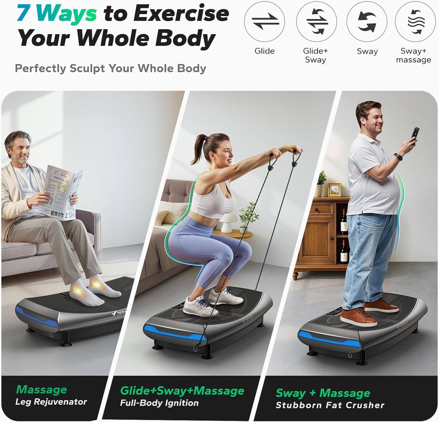 7 Ways to Exercise Your Whole Body  
Perfectly Sculpt Your Whole Body  

- Glide  
- Glide+ Sway  
- Sway  
- Sway+ massage  

Massage Leg Rejuvenator  
Glide+Sway+Massage Full-Body Ignition  
Sway + Massage Stubborn Fat Crusher