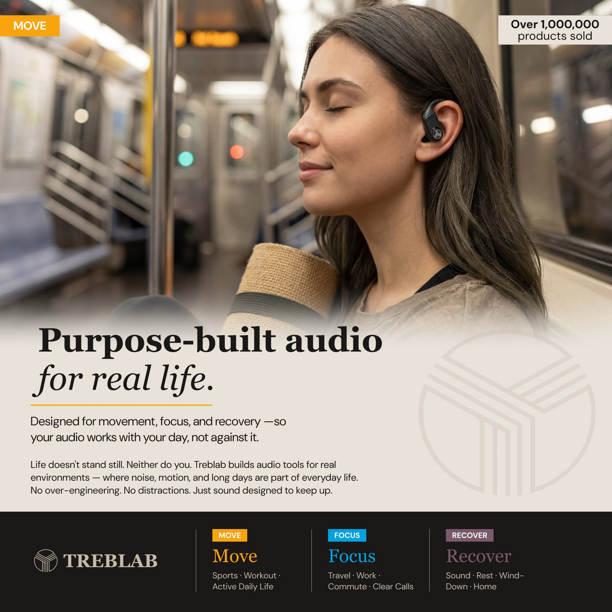 MOVE Over 1,000,000 products sold

Purpose-built audio for real life. Designed for movement, focus, and recovery — so your audio works with your day, not against it. Life doesn't stand still. Neither do you. Treblab builds audio tools for real environments — where noise, motion, and long days are part of everyday life. No over-engineering. No distractions. Just sound designed to keep up.

MOVE FOCUS RECOVER

TREBLAB

Move
Sports • Workout • Active Daily Life

Focus
Travel • Work • Commute • Clear Calls

Recover
Sound • Rest • Wind-Down • Home