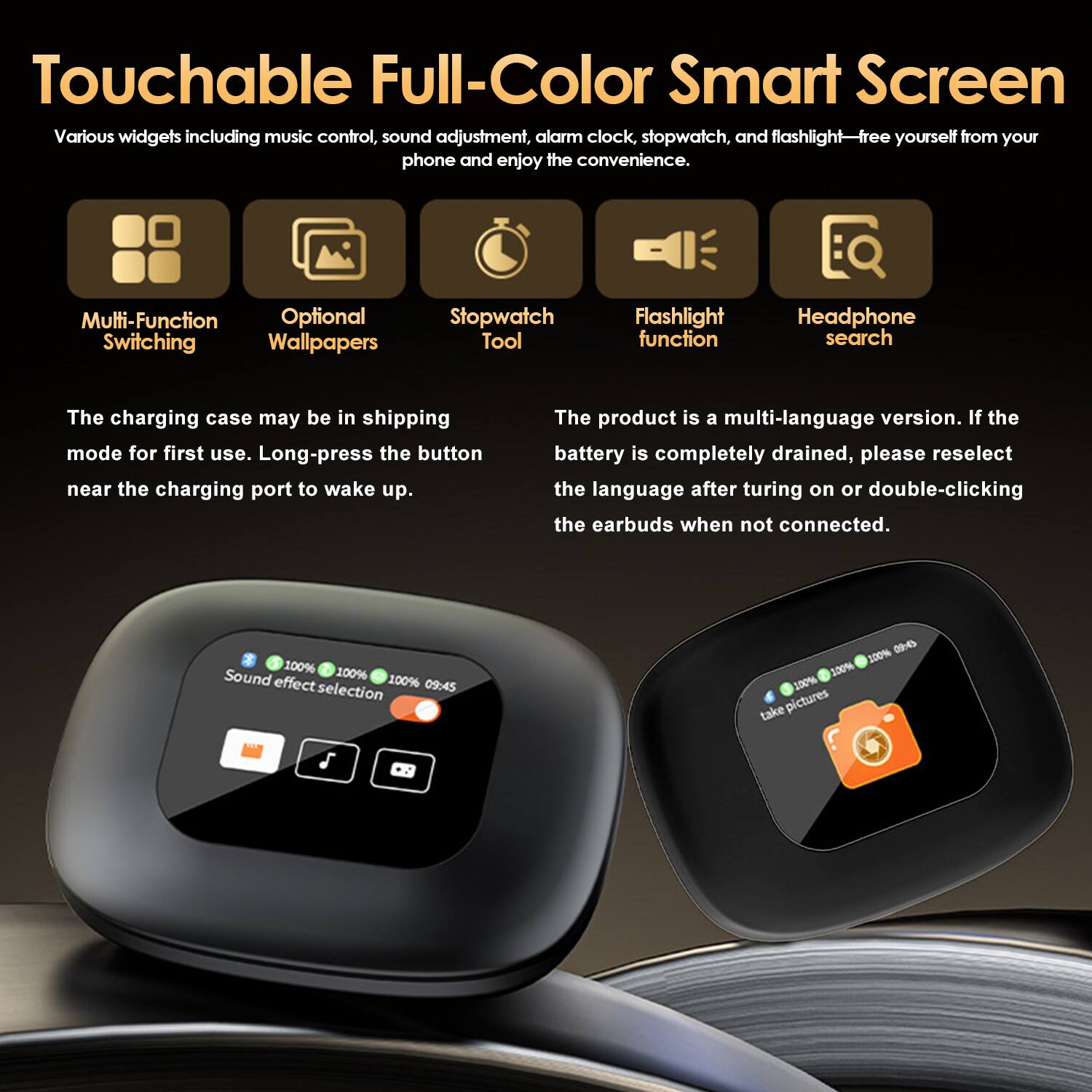 Touchable Full-Color Smart Screen

Various widgets including music control, sound adjustment, alarm clock, stopwatch, and flashlight—free yourself from your phone and enjoy the convenience.

- Multi-Function Switching
- Optional Wallpapers
- Stopwatch Tool
- Flashlight function
- Headphone search

The charging case may be in shipping mode for first use. Long-press the button near the charging port to wake up.

The product is a multi-language version. If the battery is completely drained, please reselect the language after turning on or double-clicking the earbuds when not connected.

100% 100% 100% 09:45 Sound effect selection

100% 520% 100% take pictures
