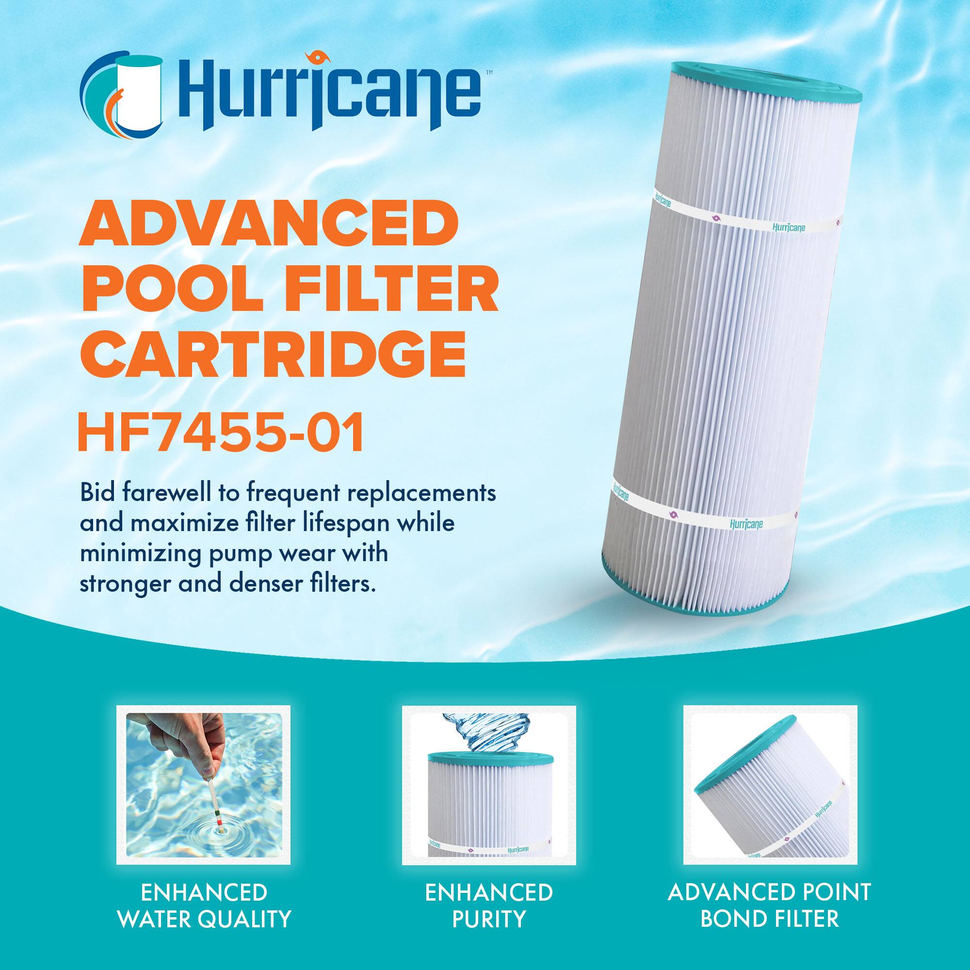 Hurricane

ADVANCED POOL FILTER CARTRIDGE  
HF7455-01

Bid farewell to frequent replacements and maximize filter lifespan while minimizing pump wear with stronger and denser filters.

ENHANCED WATER QUALITY  
ENHANCED PURITY  
ADVANCED POINT BOND FILTER