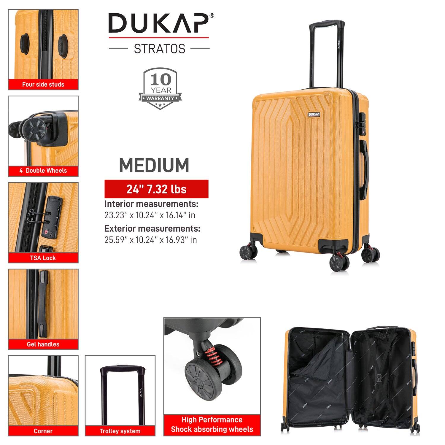 DUKAP STRATOS  
10 YEAR WARRANTY  

MEDIUM  
24" 7.32 lbs  

Interior measurements:  
23.23" x 10.24" x 16.14"  

Exterior measurements:  
25.59" x 10.24" x 16.93"  

- Four side studs  
- 4 Double Wheels  
- TSA Lock  
- Gel handles  
- Corner  
- Trolley system  
- High Performance Shock absorbing wheels