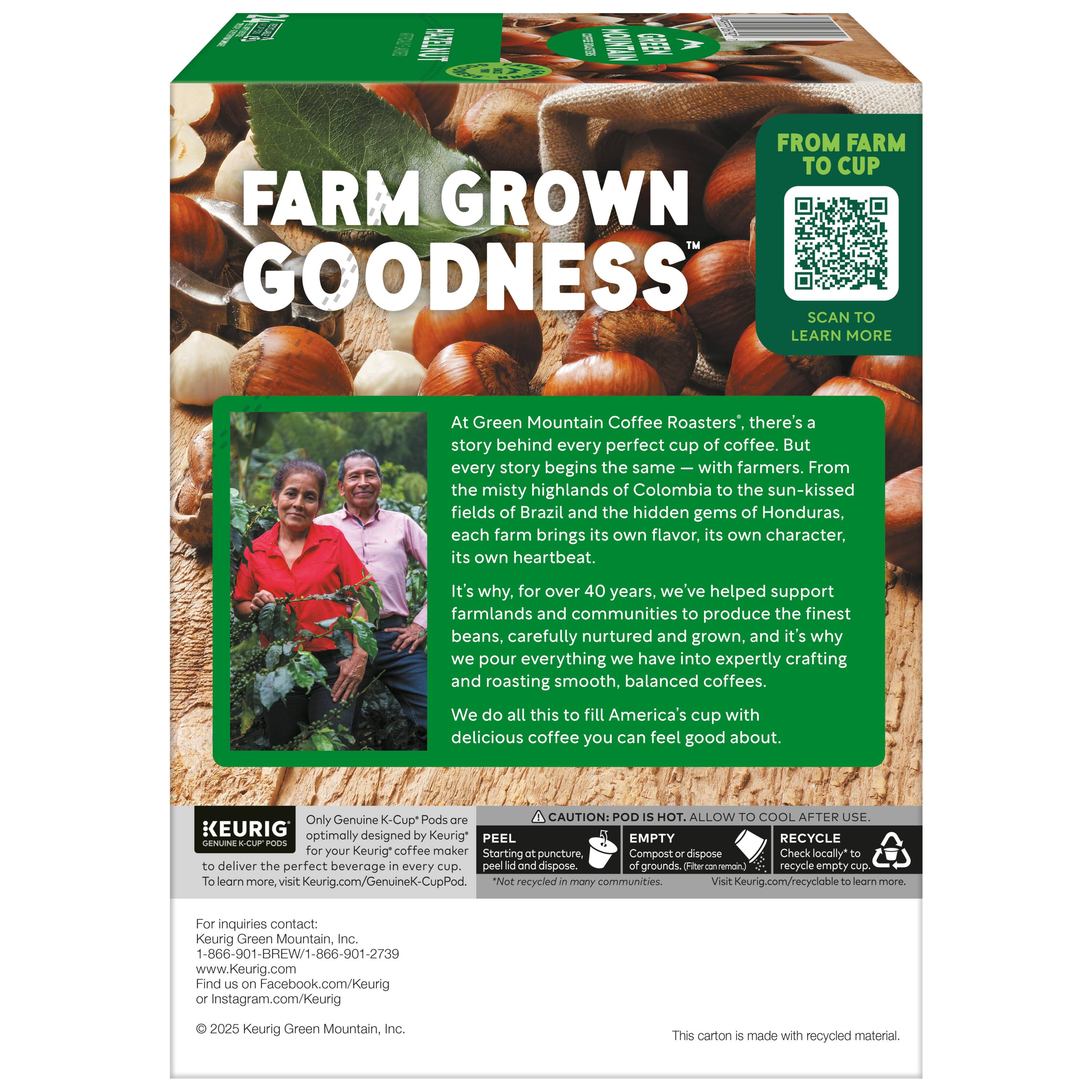 FARM GROWN GOODNESS

At Green Mountain Coffee Roasters', there's a story behind every perfect cup of coffee. But every story begins the same — with farmers. From the misty highlands of Colombia to the sun-kissed fields of Brazil and the hidden gems of Honduras, each farm brings its own flavor, its own character, its own heartbeat.

It's why, for over 40 years, we've helped support farmlands and communities to produce the finest beans, carefully nurtured and grown, and it's why we pour everything we have into expertly crafting and roasting smooth, balanced coffees. We do all this to fill America's cup with delicious coffee you can feel good about.

Only Genuine K-Cup Pods

CAUTION: POD HOT. ALLOW TO COOL AFTER USE

KEURIG optimally designed by Keurig* PEEL EMPTY RECYCLE GENUINE PODS for your Keurig coffee maker

Storing puncture, Compost dispose Check locally* deliver the perfect beverage every cup

FROM FARM TO CUP

SCAN TO LEARN MORE

For inquiries contact:
1-866-901-BREW1/1-866-901-27