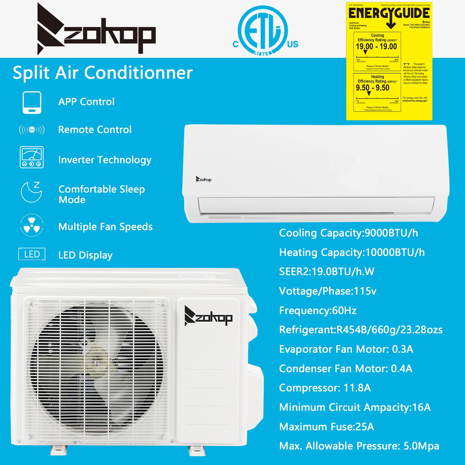 **Split Air Conditioner**

- **APP Control**
- **Remote Control**
- **Inverter Technology**
- **Comfortable Sleep Mode**
- **Multiple Fan Speeds**
- **LED Display**

**Energy Guide:**
- Cooling Efficiency Rating: 19.00
- Heating Efficiency Rating: 9.50

**Specifications:**
- Cooling Capacity: 9000BTU/h
- Heating Capacity: 10000BTU/h
- SEER: 19.0BTU/h.W
- Voltage/Phase: 115v
- Frequency: 60Hz
- Refrigerant: R454B/660g/23.28ozs
- Evaporator Fan Motor: 0.3A
- Condenser Fan Motor: 0.4A
- Compressor: 11.8A
- Minimum Circuit Ampacity: 16A
- Maximum Fuse: 25A
- Max. Allowable Pressure: 5.0Mpa

**Certifications:**
- ETL Listed
- C US