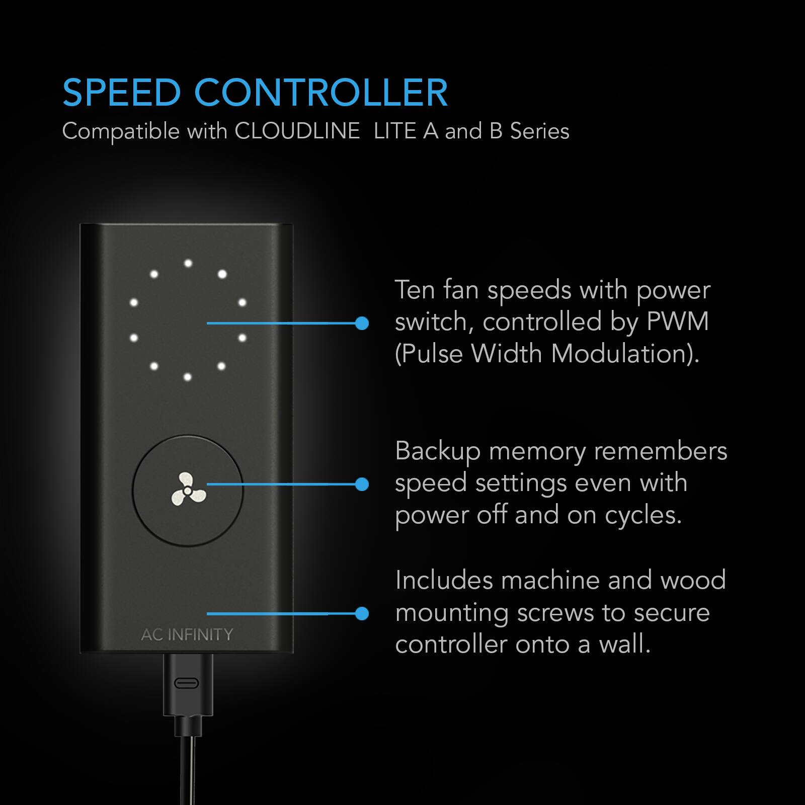 SPEED CONTROLLER  
Compatible with CLOUDLINE LITE A and B Series

Ten fan speeds with power switch, controlled by PWM (Pulse Width Modulation).  
Backup memory remembers speed settings even with power off and on cycles.  
Includes machine and wood mounting screws to secure controller onto a wall.