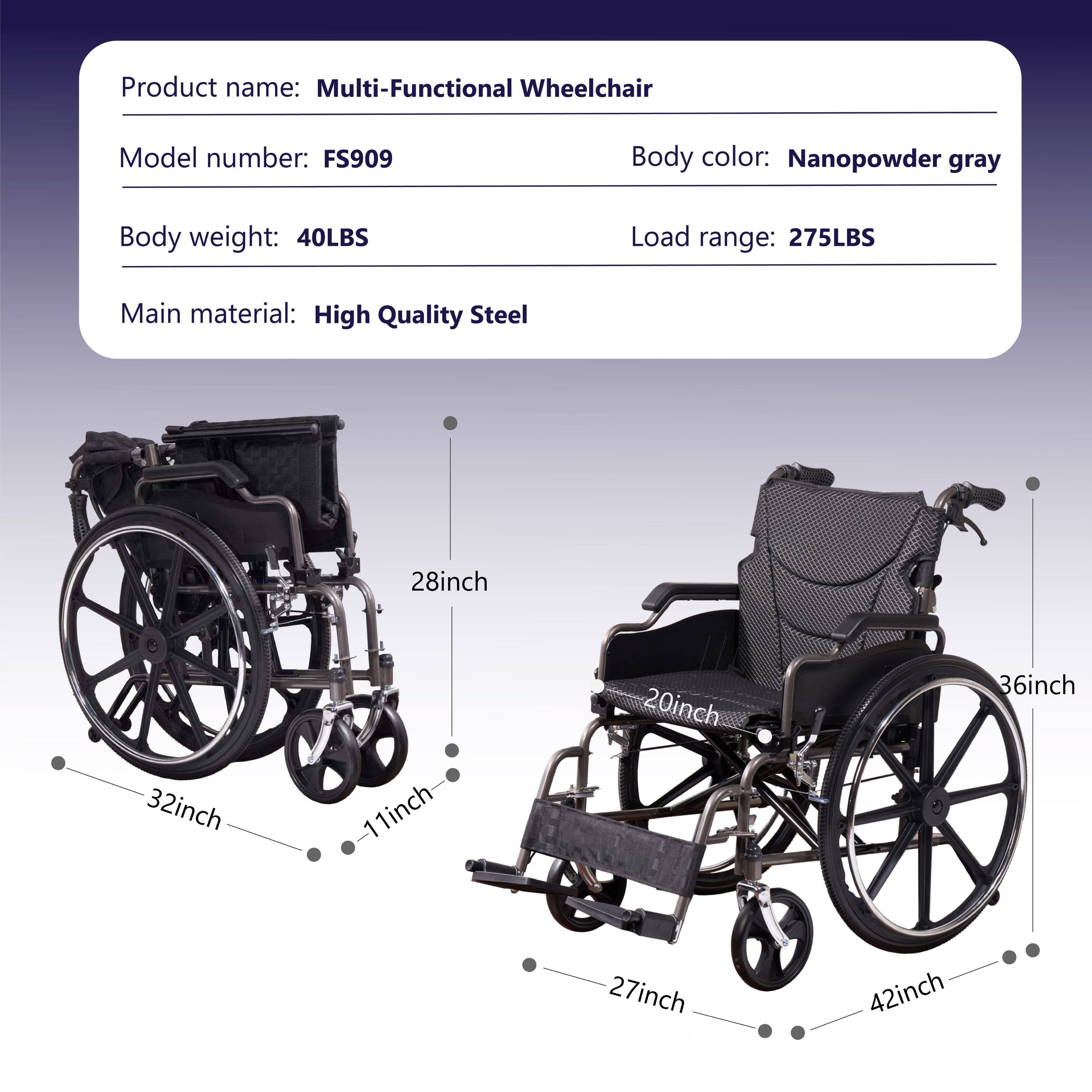 Product name: Multi-Functional Wheelchair  
Model number: FS909  
Body color: Nanopowder gray  
Body weight: 40LBS  
Load range: 275LBS  
Main material: High Quality Steel  

Dimensions:  
- 28inch  
- 32inch  
- 11inch  
- 20inch  
- 36inch  
- 27inch  
- 42inch