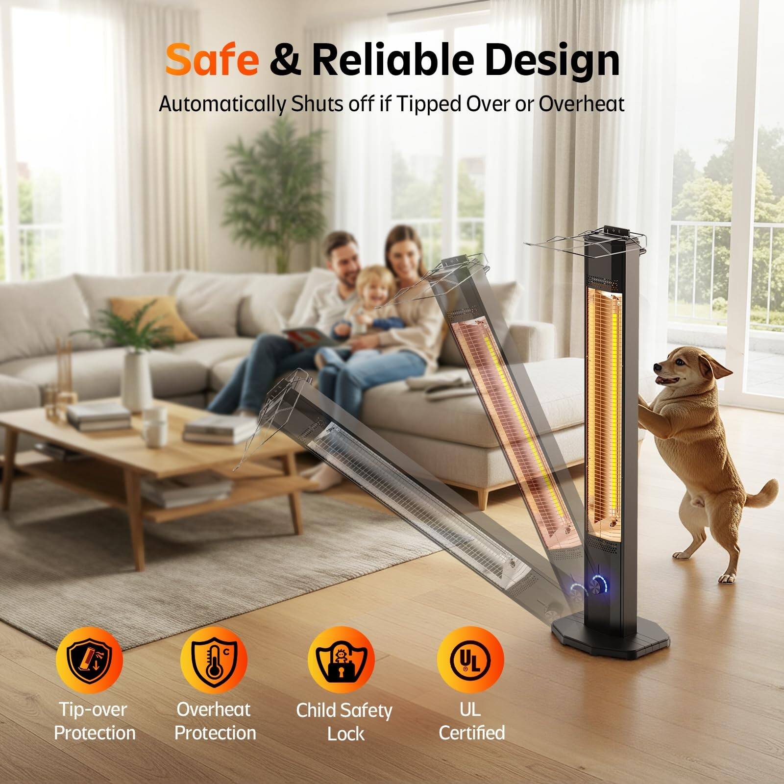 Safe & Reliable Design  
Automatically Shuts off if Tipped Over or Overheat  

- Tip-over Protection  
- Overheat Protection  
- Child Safety Lock  
- UL Certified