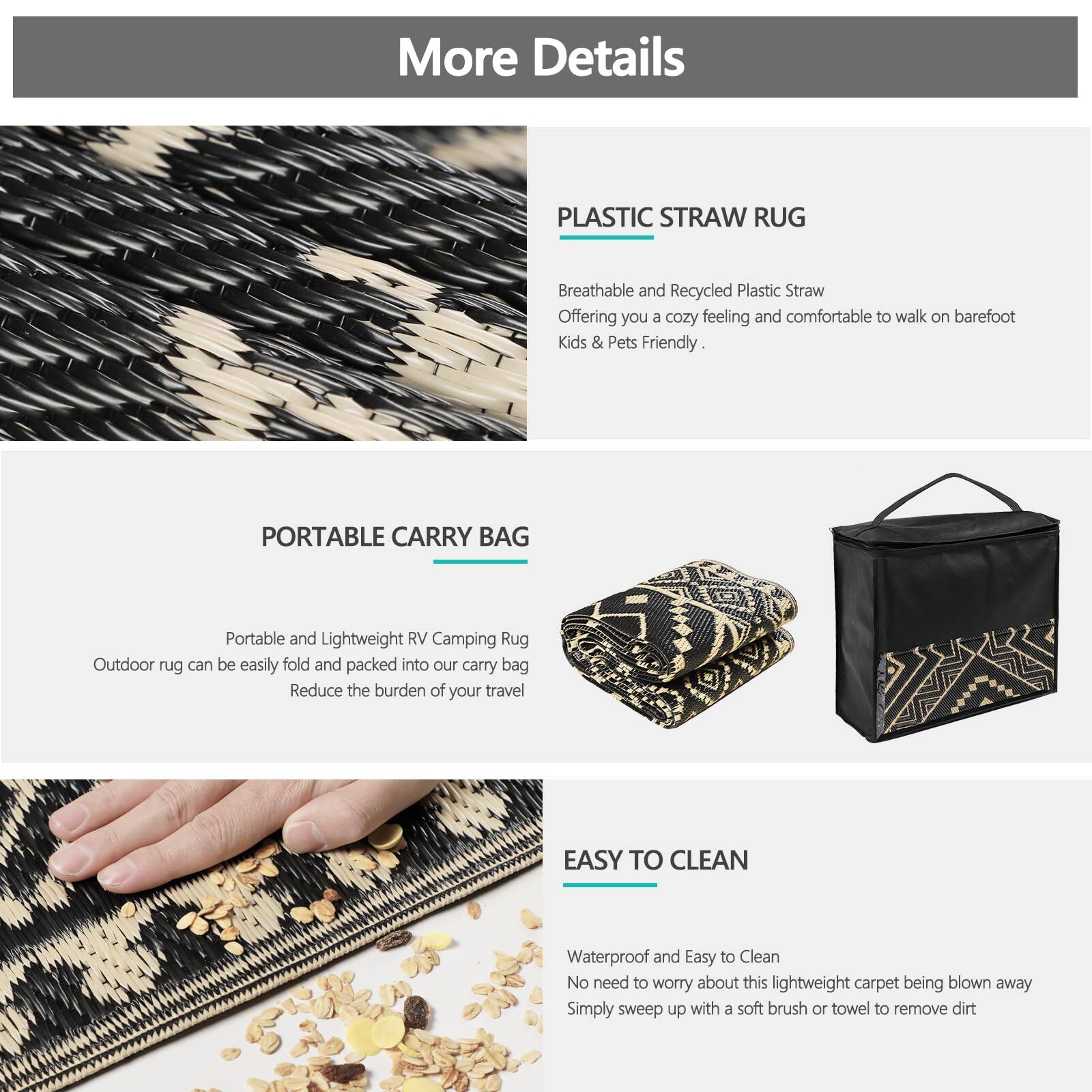 **More Details**

**PLASTIC STRAW RUG**  
Breathable and Recycled Plastic Straw  
Offering you a cozy feeling and comfortable to walk on barefoot  
Kids & Pets Friendly.

**PORTABLE CARRY BAG**  
Portable and Lightweight RV Camping Rug  
Outdoor rug can be easily fold and packed into our carry bag  
Reduce the burden of your travel

**EASY TO CLEAN**  
Waterproof and Easy to Clean  
No need to worry about this lightweight carpet being blown away  
Simply sweep up with a soft brush or towel to remove dirt