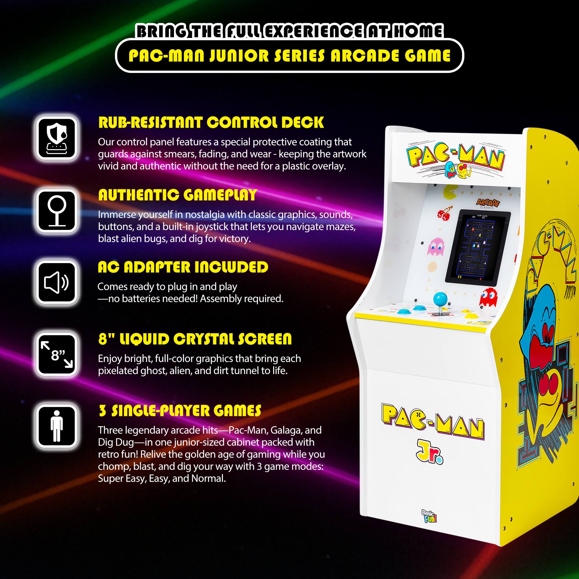 BRING THE FULL EXPERIENCE AT HOME  
PAC-MAN JUNIOR SERIES ARCADE GAME  

RUB-RESISTANT CONTROL DECK  
Our control panel features a special protective coating that guards against smears, fading, and wear, keeping the artwork vivid and authentic without the need for a plastic overlay.  

AUTHENTIC GAMEPLAY  
Immerse yourself in nostalgia with classic graphics, sounds, buttons, and a built-in joystick that lets you navigate mazes, blast alien bugs, and dig for victory.  

PAC-MAN ARCADE AC ADAPTER INCLUDED  
Comes ready to plug in and play—no batteries needed! Assembly required.  

8" LIQUID CRYSTAL SCREEN  
Enjoy bright, full-color graphics that bring each pixelated ghost, alien, and dirt tunnel to life.  

3 SINGLE-PLAYER GAMES  
Three legendary arcade hits—Pac-Man, Galaga, and Dig Dug—in one junior-sized cabinet packed with retro fun! Relive the golden age of gaming while you chomp, blast, and dig your way with 3 game modes: Super Easy, Easy, and Normal.