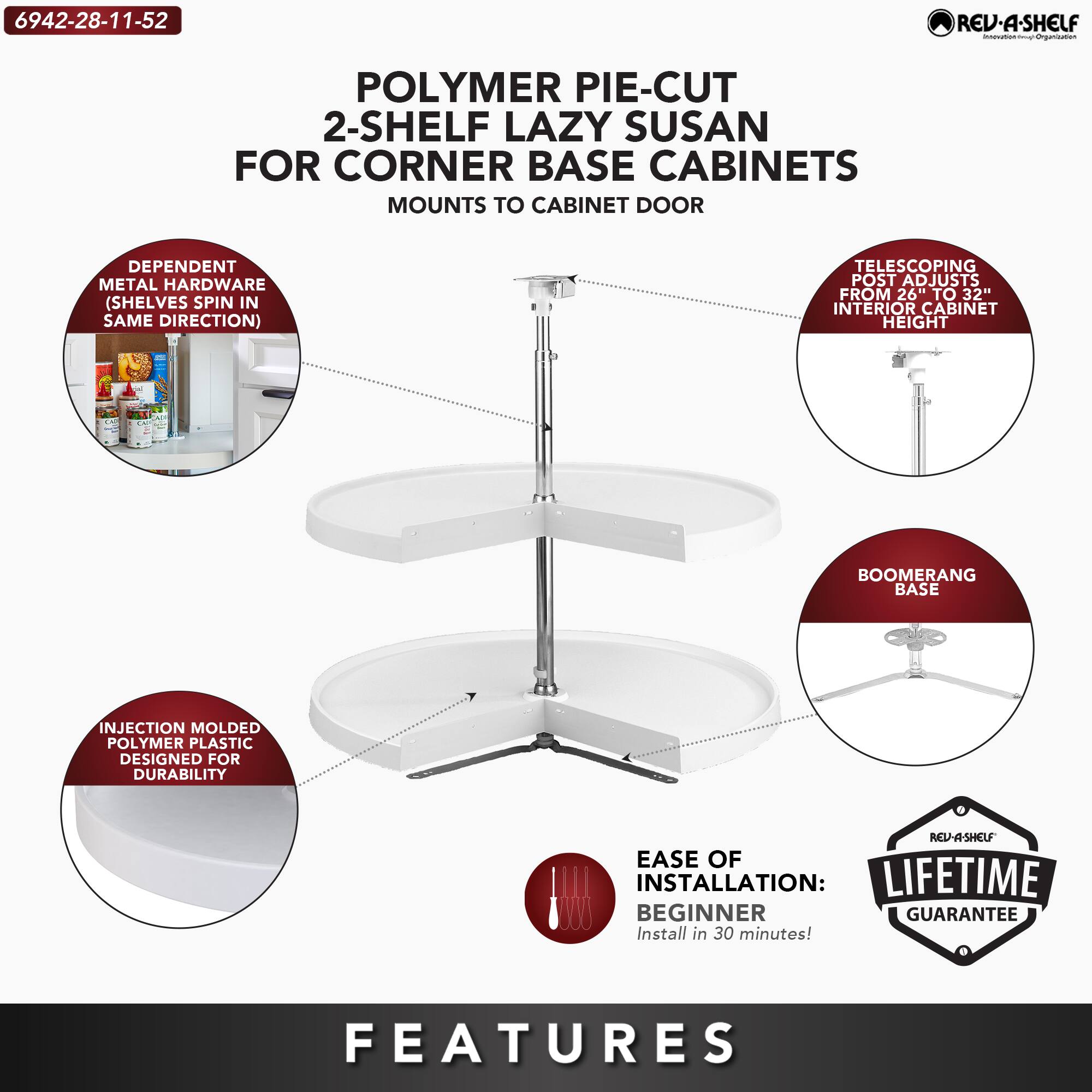 6942-28-11-52

POLYMER PIE-CUT 2-SHELF LAZY SUSAN FOR CORNER BASE CABINETS  
MOUNTS TO CABINET DOOR

- DEPENDENT METAL HARDWARE (SHELVES SPIN IN SAME DIRECTION)
- TELESCOPING POST ADJUSTS FROM 26" TO 32" INTERIOR CABINET HEIGHT
- INJECTION MOLDED POLYMER PLASTIC DESIGNED FOR DURABILITY
- BOOMERANG BASE
- EASE OF INSTALLATION: BEGINNER (Install in 30 minutes!)
- LIFETIME GUARANTEE

FEATURES