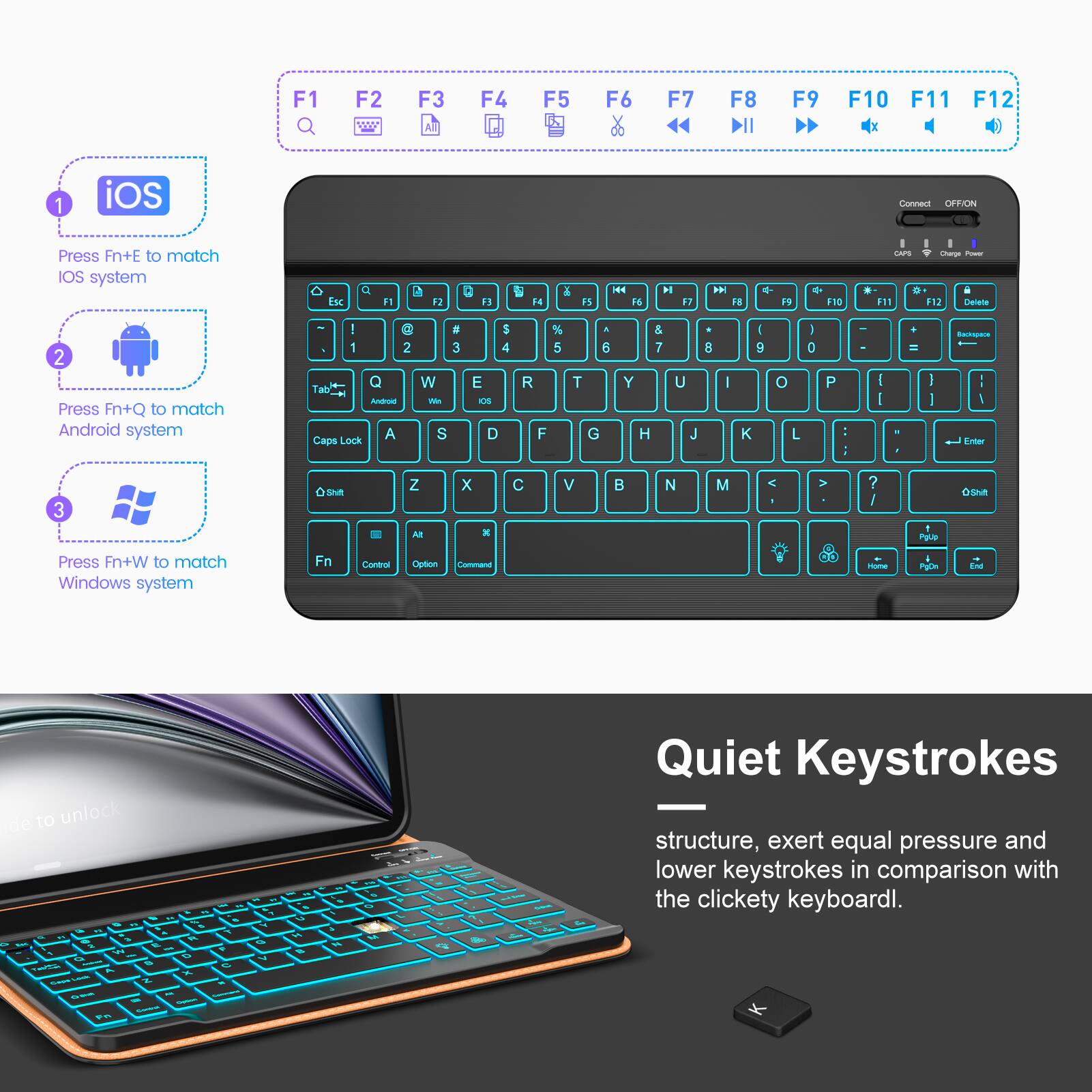 1. Press Fn+E to match iOS system
2. Press Fn+Q to match Android system
3. Press Fn+W to match Windows system

Quiet Keystrokes
structure, exert equal pressure and lower keystrokes in comparison with the clickety keyboard.