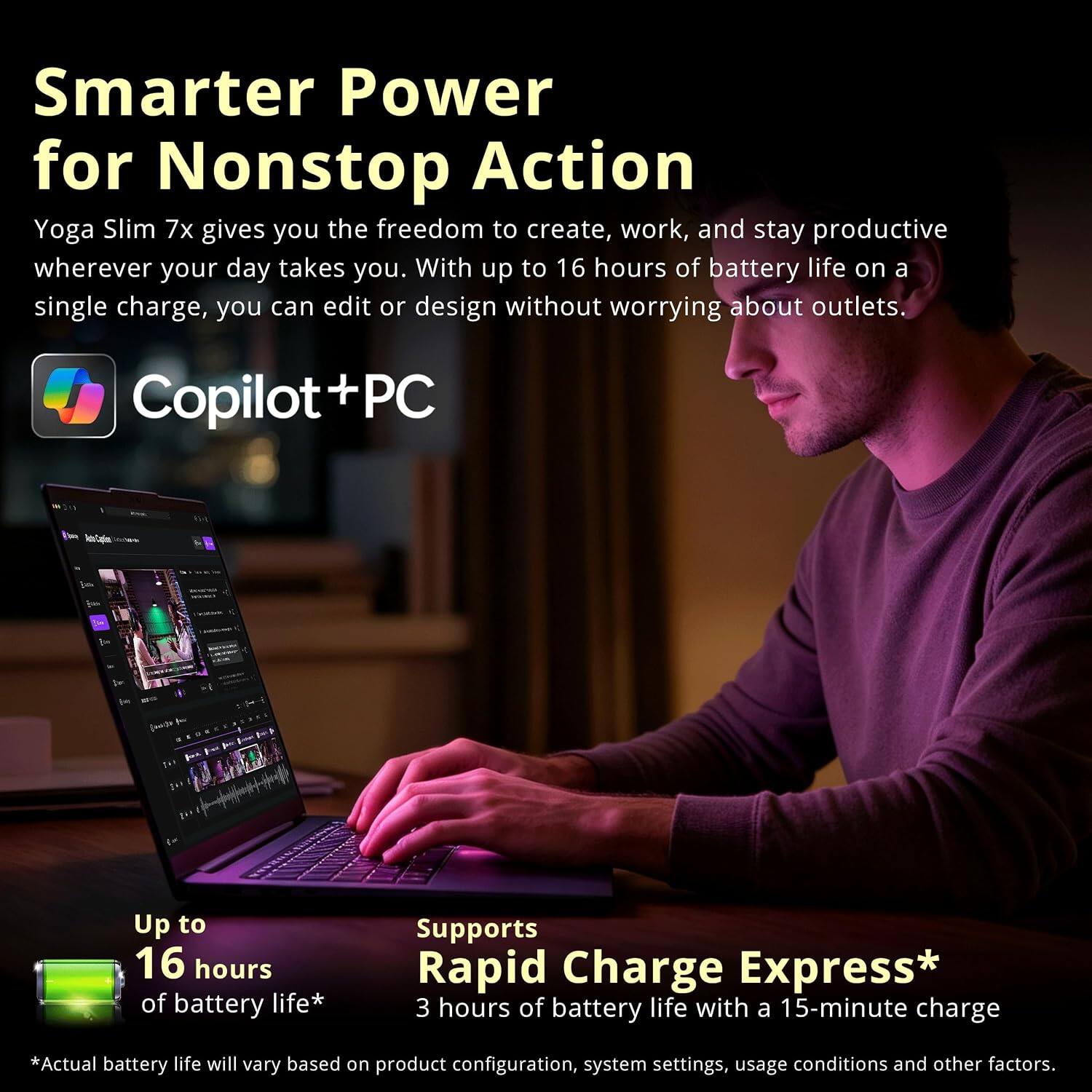 Smarter Power for Nonstop Action  
Yoga Slim 7x gives you the freedom to create, work, and stay productive wherever your day takes you. With up to 16 hours of battery life on a single charge, you can edit or design without worrying about outlets.  

Copilot+PC  

Up to 16 hours of battery life*  
Supports Rapid Charge Express* 3 hours of battery life with a 15-minute charge  

*Actual battery life will vary based on product configuration, system settings, usage conditions and other factors.