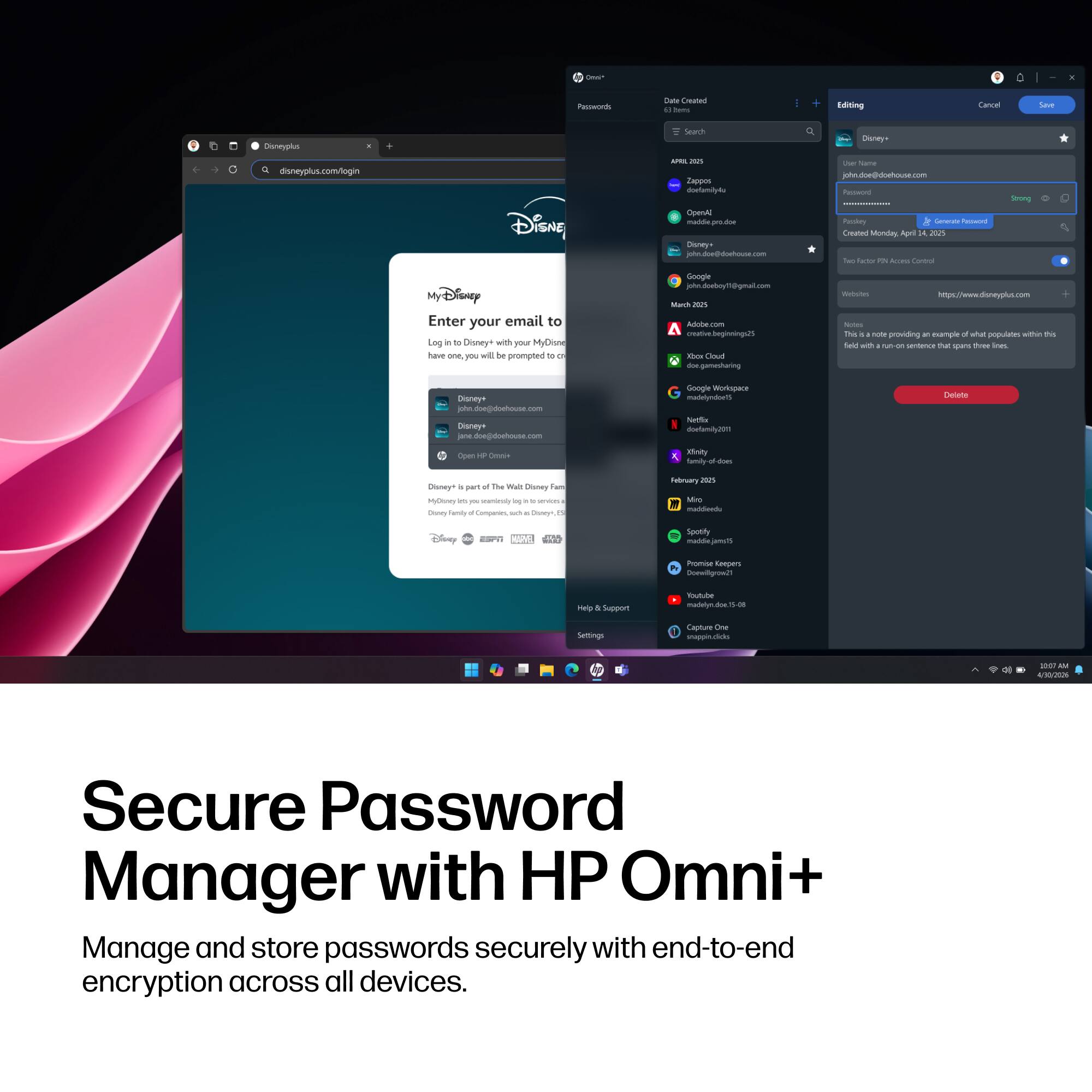 Omn'
D
Passwords
Date Created 61 DAIN
Editing
Cancel
Save
Disneyplus
Search
Q
Disney-
R disneyplus.com/login
Disne
 2525 Zappos doelamily4u OpenAl maddie.pro.doe Disney+ john.doe@doehouse.com
25 Name john.doe@doehouse.com Password Passkey Generate Recowed Created Monday, April 2025 log Fector a KIS Control
Strong
MyDisney Enter your email to Log in to Disney+ with your MyDisne have one, you will be prompted of on
Google john.doeboyT@gmail.com March 2025 Adobe creative.beginnings25 liber Cloud doe.gamesharing
Webs/bro https://www.disneyplus.com NACOHE This 11 note providing at example d what populates within this field with withon sentence that spans thee ines
Disney+ john.doe@doehouse.com Disney+ jane.doe@doehouse.com
Google Workspace madelyndoe15 Nettle doefamily2011
Delete
Open up Con+
Xinity
Disney+ al part g) The