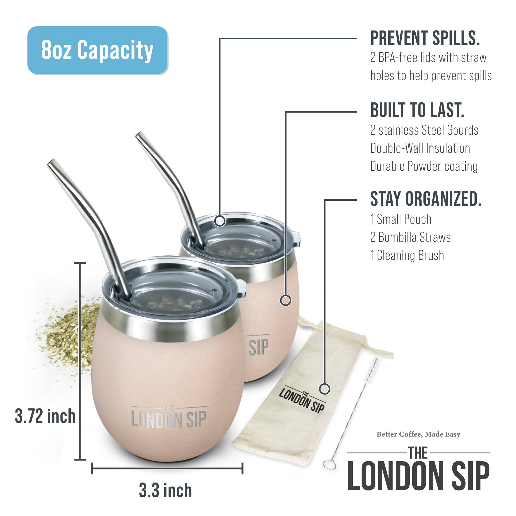 8oz Capacity

PREVENT SPILLS. 2 BPA-free lids with straw holes to help prevent spills

BUILT TO LAST. 2 stainless Steel Gourds Double-Wall Insulation Durable Powder coating

STAY ORGANIZED. 1 Small Pouch 2 Bombilla Straws 1 Cleaning Brush

SIP 3.72 inch THE LONDON SIP 3.3 inch S LONDON SIP Better Coffee, Made Easy THE LONDON SIP