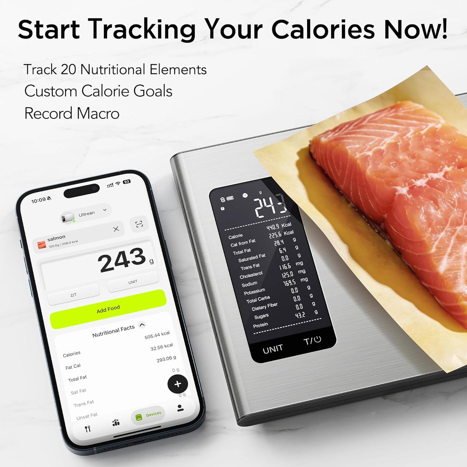 Start Tracking Your Calories Now!  
Track 20 Nutritional Elements  
Custom Calorie Goals  
Record Macro  

10:09  
Ultrean X  
salmon  
100.0g  
208.0  
243 g  
UNIT Z/T  
Add Food  

Facts Nutritional  
505.44 kcal  
32.56 kcal  
Calories  
g  
293.06 Fat Cal  
Total Fat  
+ Sat Fat  
Trans Fat  
Unsat Fat  

440.9 Kcal  
Calorie  
225.6 Kcal  
Fat g  
Cal from  
28.4  
6.4 g  
Total Fat  
Fat  
0.0 g  
Saturated  
mg  
Trans Fat  
116.6  
Cholesterol  
125.0 mg  
169.5 mg  
Sodium  
g  
Potassium  
0.0  
Carbs  
0.0  
Total  
Dietary Fiber  
0.0 g  
Sugars  
43.2  
Protein  
TI UNIT