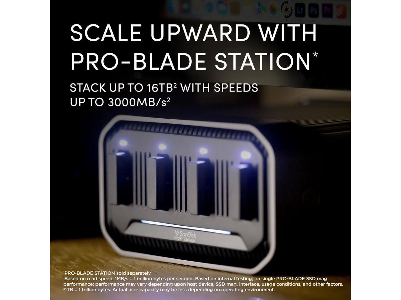 SCALE UPWARD WITH PRO-BLADE STATION*  
STACK UP TO 16TB² WITH SPEEDS UP TO 3000MB/s²  

SanDisk PROFESSIONAL PROF PRO-BLADE STATION sold separately.  
*Based on read speed. 1MB/s = 1 million bytes per second. Based on internal testing; on single PRO-BLADE SSD mag performance; performance may vary depending upon host device, SSD mag, interface, usage conditions, and other factors.  
21TB = 1 trillion bytes. Actual user capacity may be less depending on operating environment.
