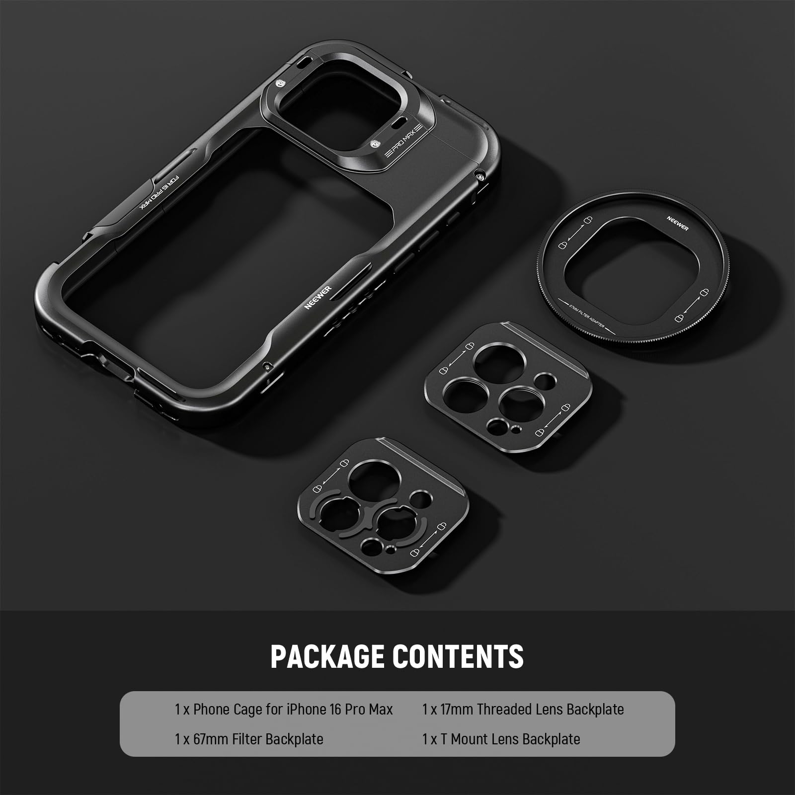PACKAGE CONTENTS

1x Phone Cage for iPhone 16 Pro Max  
1x 67mm Filter Backplate  
1x 17mm Threaded Lens Backplate  
1x T Mount Lens Backplate