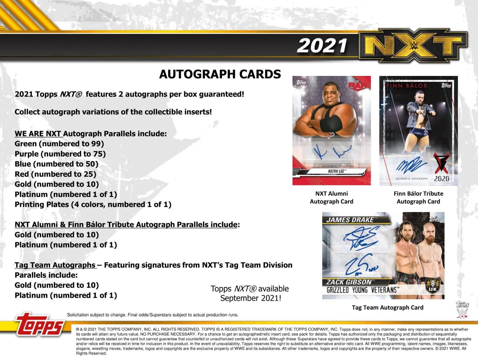 2021 NXT AUTOGRAPH CARDS

2021 Topps NXT® features 2 autographs per box guaranteed! Collect autograph variations of the collectible inserts!

WE ARE NXT Autograph Parallels include:
- Green (numbered to 99)
- Purple (numbered to 75)
- Blue (numbered to 50)
- Red (numbered to 25)
- Gold (numbered to 10)
- Platinum (numbered 1 of 1)
- Printing Plates (4 colors, numbered 1 of 1)

NXT Alumni & Finn Bálor Tribute Autograph Card
NXT Alumni Autograph Parallels include:
- Gold (numbered to 10)
- Platinum (numbered 1 of 1)

Tag Team Autographs – Featuring signatures from NXT's Tag Team Division
Parallels include:
- Gold (numbered to 10)
- Platinum (numbered 1 of 1)

Topps NXT available September 2021!

Solicitation subject to change. Final odds/Superstars subject to actual production runs.

2021 NXT AUTOGRAPH CARDS

2021 Topps NXT® features 2 aut