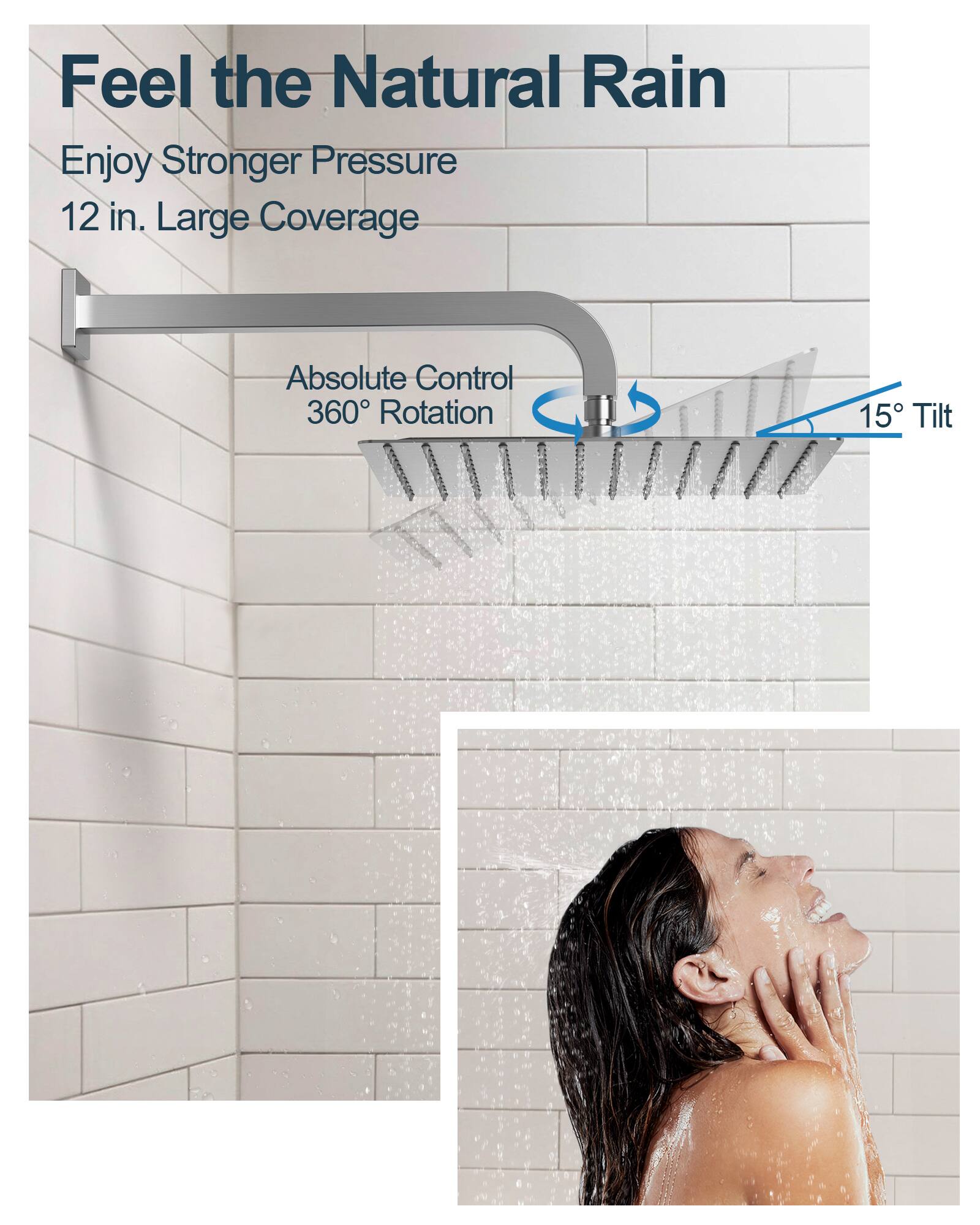 Feel the Natural Rain

Enjoy Stronger Pressure  
12 in. Large Coverage

Absolute Control  
360° Rotation  
15° Tilt
