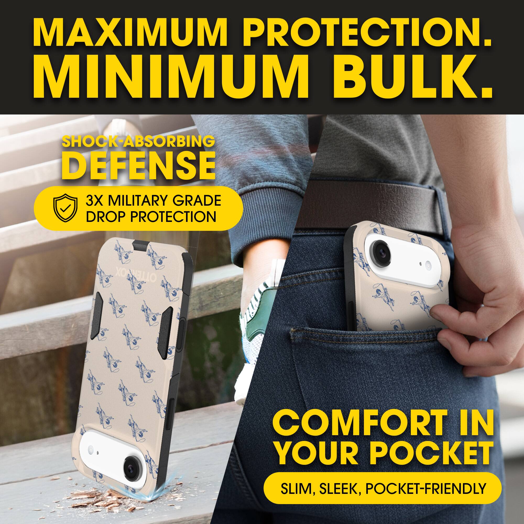 MAXIMUM PROTECTION.  
MINIMUM BULK.

SHOCK-ABSORBING DEFENSE  
3X MILITARY GRADE DROP PROTECTION

COMFORT IN YOUR POCKET  
SLIM, SLEEK, POCKET-FRIENDLY
