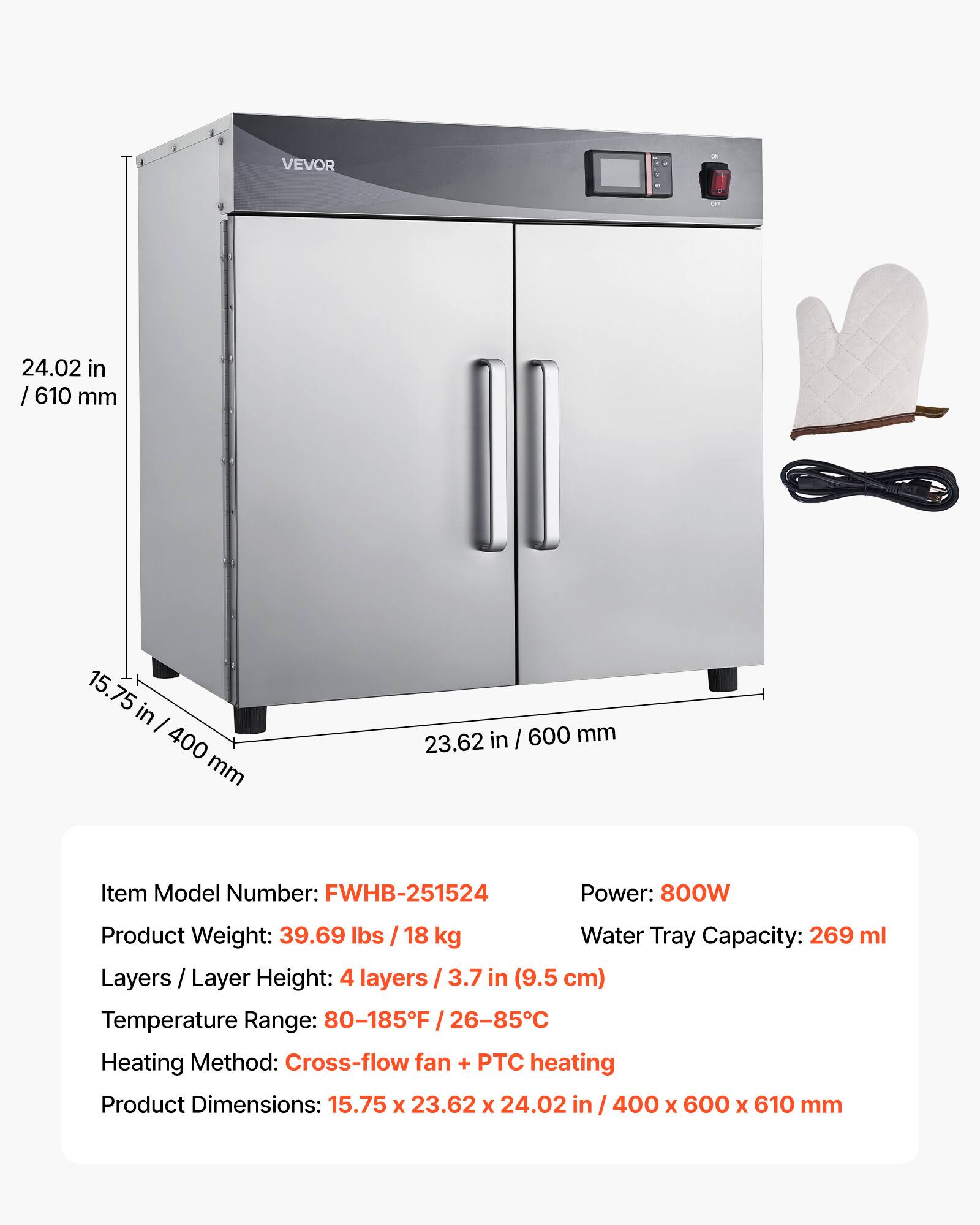 VEVOR

24.02 in / 610 mm  
15.75 in / 400 mm  
23.62 in / 600 mm  

Item Model Number: FWHB-251524  
Power: 800W  
Product Weight: 39.69 lbs / 18 kg  
Water Tray Capacity: 269 ml  
Layers / Layer Height: 4 layers / 3.7 in (9.5 cm)  
Temperature Range: 80-185°F / 26-85°C  
Heating Method: Cross-flow fan + PTC heating  
Product Dimensions: 15.75 x 23.62 x 24.02 in / 400 x 600 x 610 mm