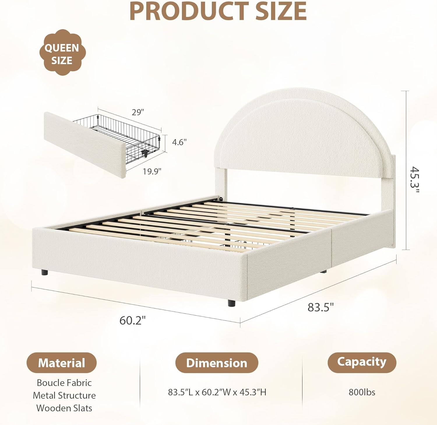 **PRODUCT SIZE**

**QUEEN SIZE**

- 29" 
- 4.6" 
- 19.9" 
- 45.3" 
- 60.2" 
- 83.5"

**Material**
- Boucle Fabric
- Metal Structure
- Wooden Slats

**Dimension**
- 83.5"L x 60.2"W x 45.3"H

**Capacity**
- 800lbs
