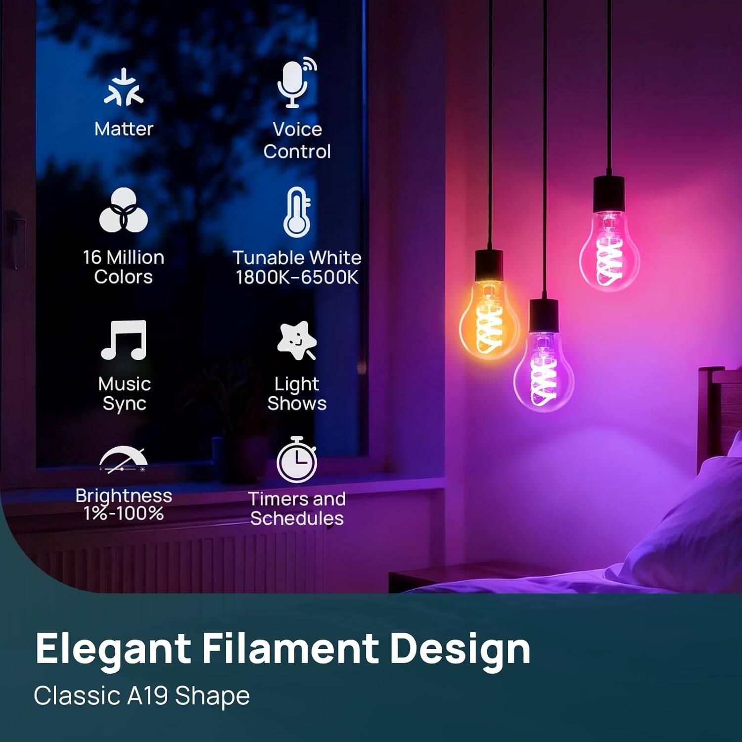 Matter Voice Control  
16 Million Colors  
Music Sync  
Tunable White 1800K-6500K  
Light Shows  
Brightness 1%-100%  
Timers and Schedules  
Elegant Filament Design  
Classic A19 Shape