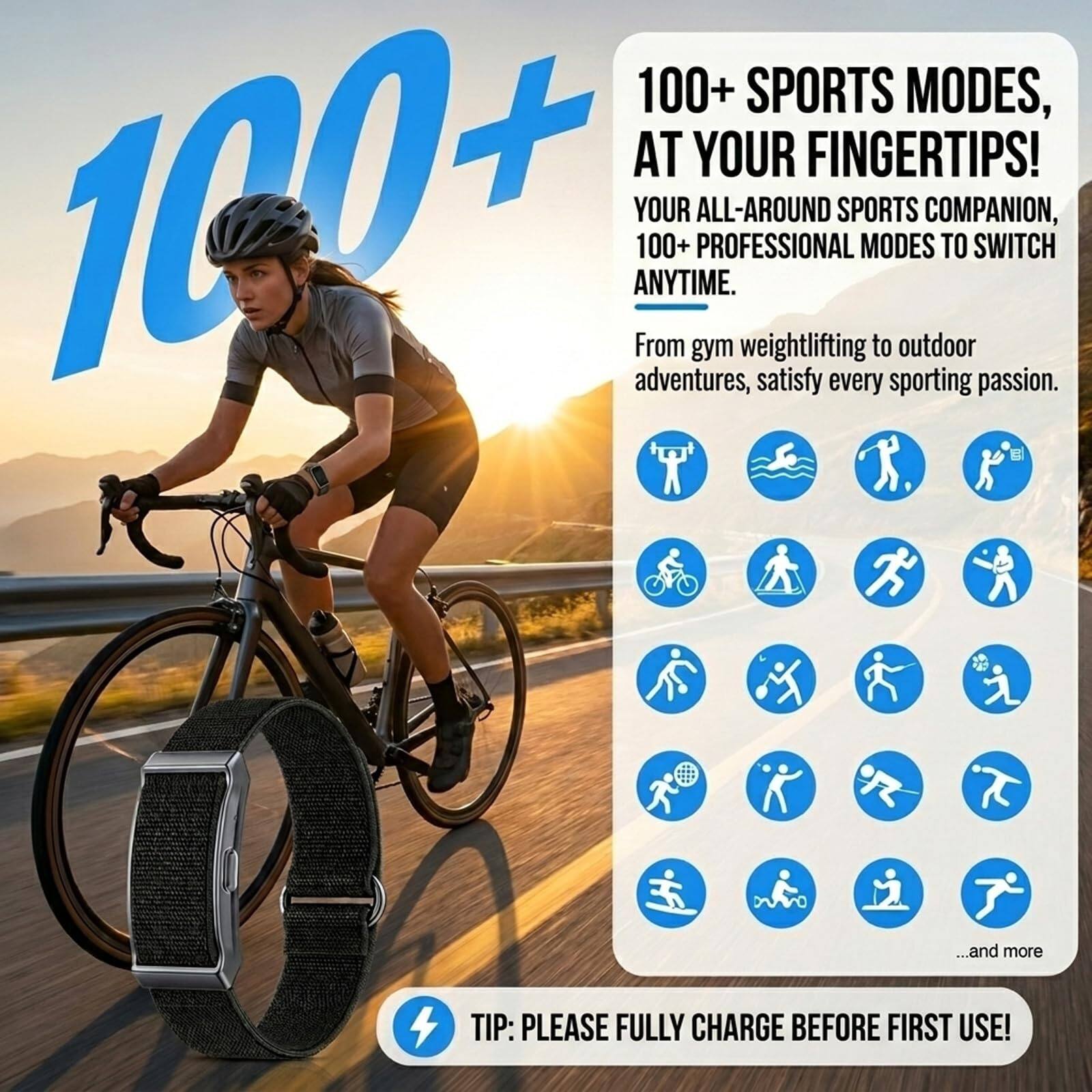 100+ SPORTS MODES, AT YOUR FINGERTIPS!  
YOUR ALL-AROUND SPORTS COMPANION, 100+ PROFESSIONAL MODES TO SWITCH ANYTIME.  
From gym weightlifting to outdoor adventures, satisfy every sporting passion.  
...and more  

TIP: PLEASE FULLY CHARGE BEFORE FIRST USE!