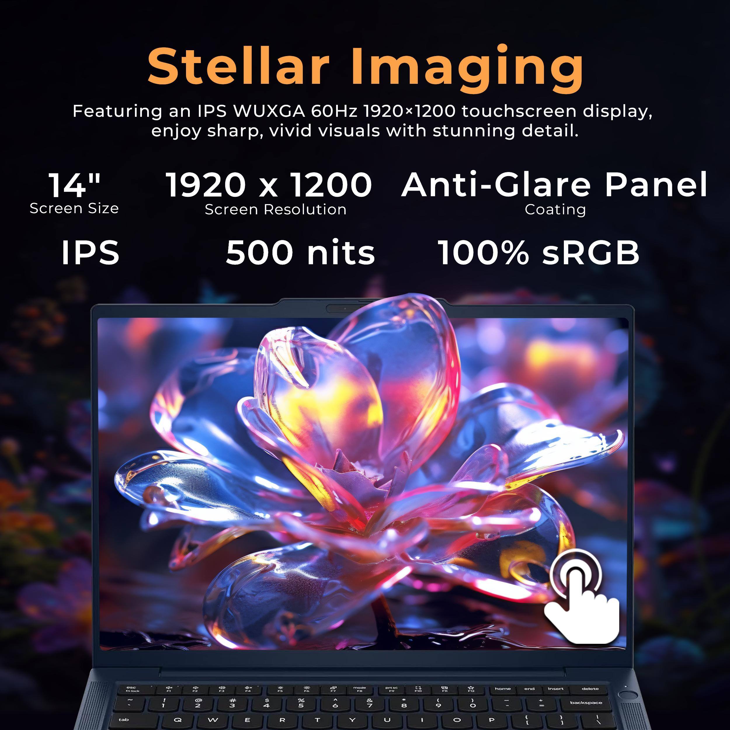 Stellar Imaging  
Featuring an IPS WUXGA 60Hz 1920x1200 touchscreen display, enjoy sharp, vivid visuals with stunning detail.  
14" Screen Size  
1920 x 1200 Anti-Glare Panel Screen Resolution Coating  
IPS  
500 nits  
100% sRGB