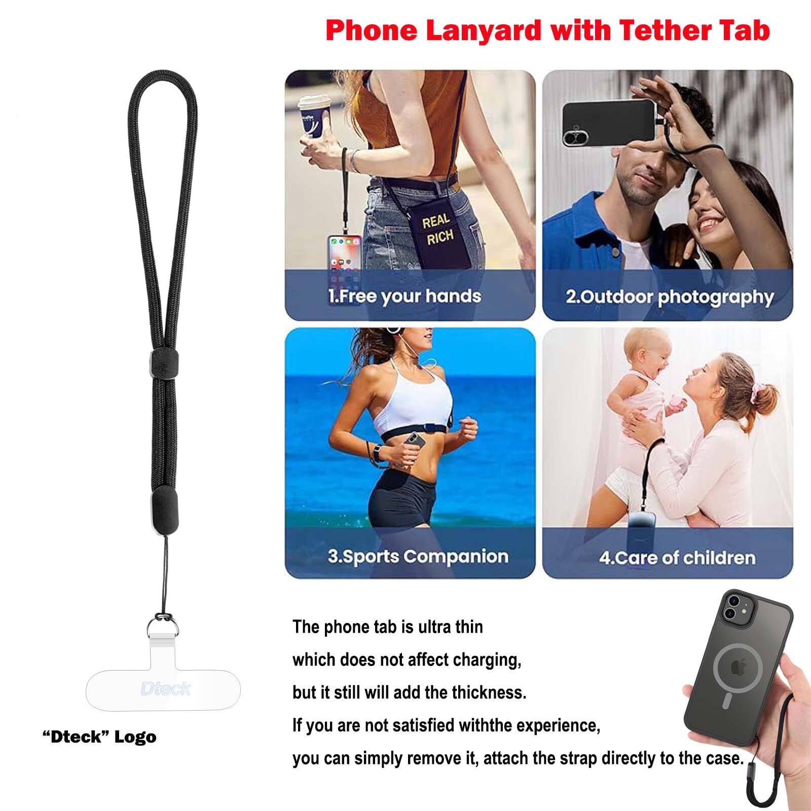 Phone Lanyard with Tether Tab

REAL RICH
1. Free your hands
2. Outdoor photography
3. Sports Companion
4. Care of children

Dteck
The phone tab is ultra thin which does not affect charging, but it still will add the thickness.
"Dteck" Logo
If you are not satisfied with the experience, you can simply remove it, attach the strap directly to the case.