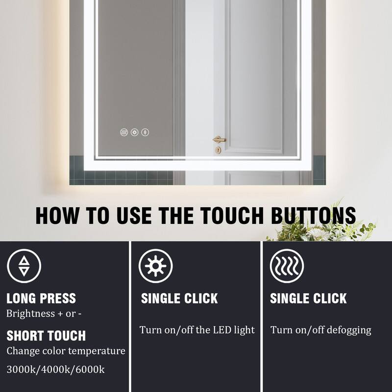 # HOW TO USE THE TOUCH BUTTONS

- LONG PRESS
  - Brightness + or -

- SHORT TOUCH
  - Change color temperature
  - 3000k/4000k/6000k

- SINGLE CLICK
  - Turn on/off the LED light

- SINGLE CLICK
  - Turn on/off defogging