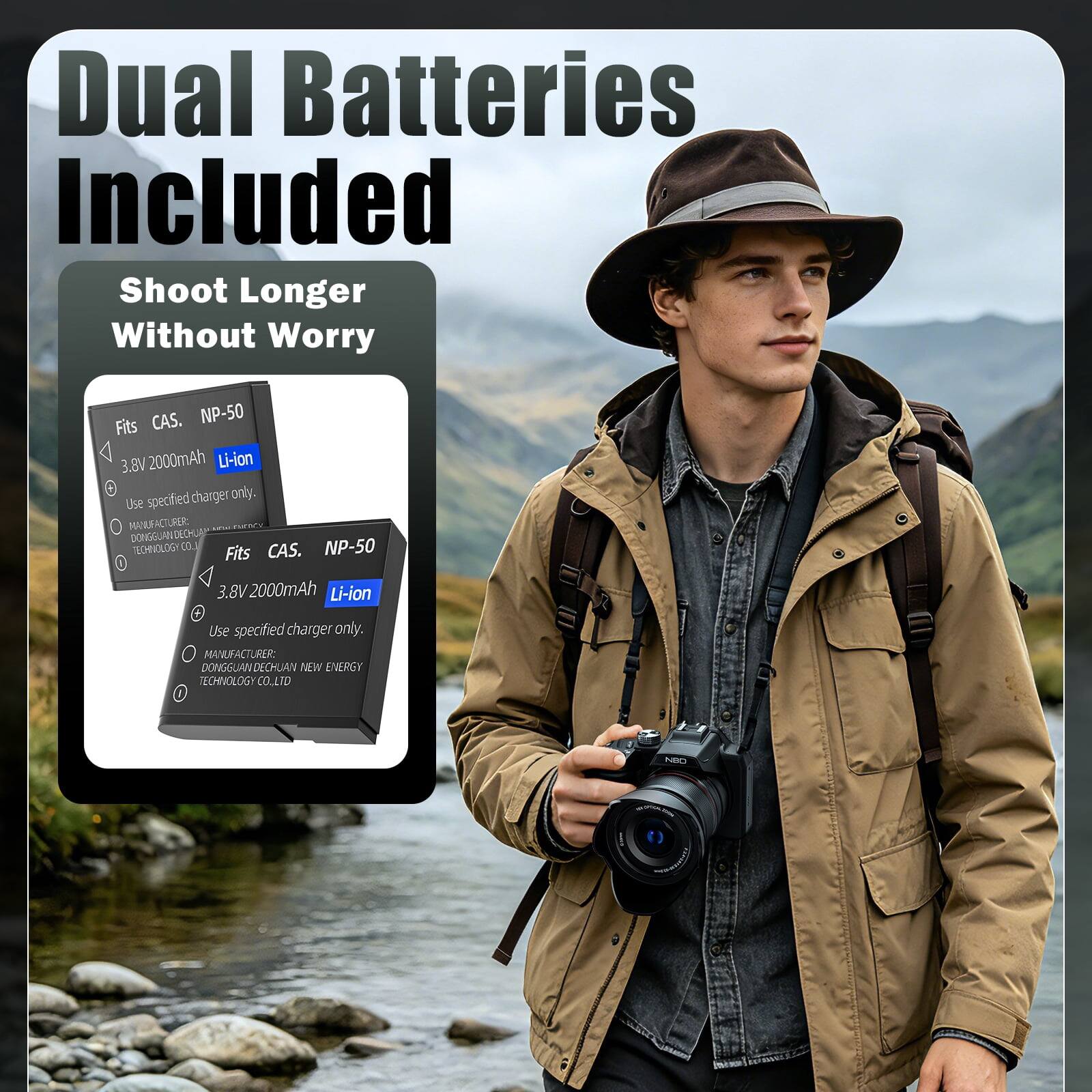 Dual Batteries Included  
Shoot Longer Without Worry  

Fits CAS. NP-50  
3.8V 2000mAh Li-ion  
Use specified charger only.  
MANUFACTURER: DONGGUANDECHUAN NEW ENERGY TECHNOLOGY CO. LTD  

Fits CAS. NP-50  
3.8V 2000mAh Li-ion  
Use specified charger only.  
MANUFACTURER: DONGGUANDECHUAN NEW ENERGY TECHNOLOGY CO. LTD
